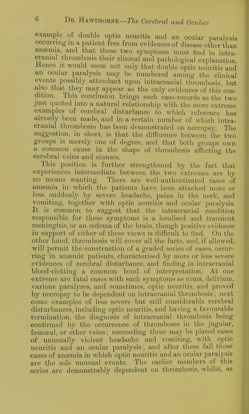 example of double optic neuritis and an ocular paralysis occurring in a patient free from evidences of disease other than aneemia, and that these two symptoms must find in intra- cranial thrombosis their clinical and pathological explanation Hence it would seem not only that double optic neuritis and an ocular paralysis may be numbered among the clinical events possibly attendant upon intracranial thrombosis, but also that they may appear as the only evidences of this' con- dition. This conclusion brings such case-records as the two just quoted into a natural relationship with the more extreme examples of cerebral disturbance to which reference has already been made, and in a certain number of which intra- cranial thrombosis has been demonstrated on necropsy. The suggestion, in short, is that the difference between the two groups is merely one of degree, and that both groups own a common cause in the shape of thrombosis affecting the cerebral veins and sinuses. This position is further strengthened by the fact that experiences intermediate between the two extremes are by no means wanting. There are well-authenticated cases of -anaemia in which the patients have been attacked more or less suddenly by severe headache, pains in the neck, and vomiting, together with optic neuritis and ocular paralysis. It is common to suggest that the intracranial condition responsible for these symptoms is a localised and transient meningitis, or an oedema of the brain, though positive evidence in support of either of these views is difficult to find. On the other hand, thrombosis will cover all the facts, and, if allowed, will permit the construction of a graded series of cases, occur- ring in anaemic patients, characterised by more or less severe ■evidences of cerebral disturbance, and finding in intracranial blood-clotting a common bond of interpretation. At one extreme are fatal cases with such symptoms as coma, delirium, various paralyses, and sometimes, optic neuritis, and proved by necropsy to be dependent on intracranial thrombosis; next come examples of less severe but still considerable cerebral disturbances, including optic neuritis, and having a favourable termination, the diagnosis of intracranial thrombosis being confirmed by the occurrence of thromboses in the jugular, femoral, or other veins; succeeding these may be placed cases of unusually violent headache and vomiting, with optic neuritis and an ocular paralysis ; and after these fall those cases of anaemia in which optic neuritis and an ocular paralysis are the sole unusual events. The earlier members of this series are demonstrably dependent on thrombosis, whilst, as