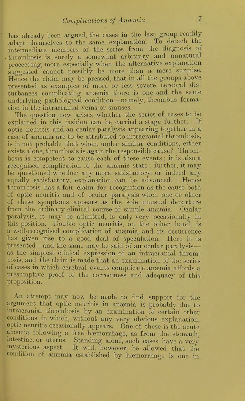 has already been argued, the cases in the last group readily adapt themselves to the same explanation. To detach the intermediate members of the series from the diagnosis of • thrombosis is surely a somewhat arbitrary and unnatural proceeding, more especially when the alternative explanation suggested cannot possibly be more than a mere surmise. Hence the claim may be pressed, that in all the groups above presented as examples of more or less severe cerebral dis- turbances complicating anaemia there is one and the same underlying pathological condition—namely, thrombus forma- tion in the intracranial veins or sinuses. The question now arises whether the series of cases to be explained in this fashion can be carried a stage further. If optic neuritis and an ocular paralysis appearing together in a case of anaamia are to be attributed to intracranial thrombosis, is it not probable that when, under similar conditions, either exists alone, thrombosis is again the responsible cause ? Throm- bosis is competent to cause each of these events; it is also a recognised complication of the anaemic state; further, it may be questioned whether an}'^ more satisfactory, or indeed any equally satisfactory, explanation can be advanced. Hence thrombosis has a fair claim for recognition as the cause both of optic neuritis and of ocular paralysis when one or other of these symptoms appears as the sole unusual departure from the ordinary clinical course of simple aniemia. Ocular paralysis, it may be admitted, is only very occasionally in this position. Double optic neuritis, on the other hand, is a well-recognised complication of ansemia, and its occurrence has given rise to a good deal of speculation. Here it is presented—and the same may be said of an ocular paralysis— as the simplest clinical expression of an intracranial throm- bosis, and the claim is made that an examination of the series of cases in which cerebral events complicate ansemia affords a presumptive proof of the correctness and adequac}^ of this proposition. An attempt may now be made to find support for the argument that optic neuritis in ansemia is probably due to intracranial thrombosis by an examination of certain other conditions in which, without any very obvious explanation, optic neuritis occasionally appears. One of these is the acute ansemia following a free haemorrhage, as from the stomach, intestine, or uterus. Standing alone, such cases have a very mysterious aspect. It will, however, be allowed that the condition of anemia established by hiBmorrhage is one in