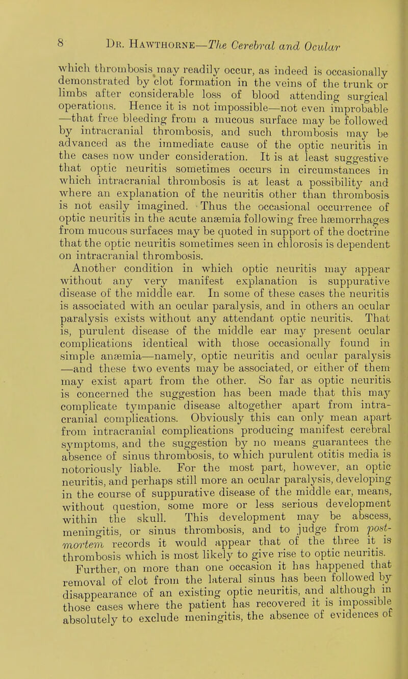 which thrumbosis^nay readily occur, as indeed is occasionally demonstrated by clot formation in the veins of the trunk or limbs after considerable loss of blood attending suro-ical operations. Hence it is not impossible—not even improbable —that free bleeding from a mucous surface may be followed by intracranial thrombosis, and such thrombosis may be advanced as the immediate cause of the optic neuritis in the cases now under consideration. It is at least suggestive that optic neuritis sometimes occurs in circumstances in which intracranial thrombosis is at least a possibility and where an explanation of the neuritis other than thrombosis is not easily imagined. Thus the occasional occurrence of optic neuritis in the acute anaemia following free haemorrhages from mucous surfaces may be quoted in support of the doctrine that the optic neuritis sometimes seen in chlorosis is dependent on intracranial thrombosis. Another condition in which optic neuritis may appear without any very manifest explanation is suppurative disease of the middle ear. In some of these cases the neuritis is associated with an ocular paralysis, and in others an ocular paralysis exists without any attendant optic neuritis. That is, purulent disease of the middle ear may present ocular complications identical with those occasionally found in simple anaemia—namely, optic neuritis and ocular paralysis —and these two events may be associated, or either of them may exist apart from the other. So far as optic neuritis is concerned the suggestion has been made that this may complicate tympanic disease altogether apart from intra- cranial complications. Obviously this can only mean apart from intracranial complications producing manifest cerebral symptoms, and the suggestion by no means guarantees _ the absence of sinus thrombosis, to which purulent otitis media is notoriously liable. For the most part, however, an optic neuritis, and perhaps still more an ocular paralysis, developing in the course of suppurative disease of the middle ear, means, without question, some more or less serious development within the skull. This development may be abscess, meningitis, or sinus thrombosis, and to judge from pod- mortem records it would appear that of the three it_ is thrombosis which is most likely to give rise to optic neuritis. Further, on more than one occasion it has happened that removal of clot from the lateral sinus has been followed by disappear-ance of an existing optic neuritis, and although m those cases where the patient has recovered it is impossible absolutely to exclude meningitis, the absence of evidences ot