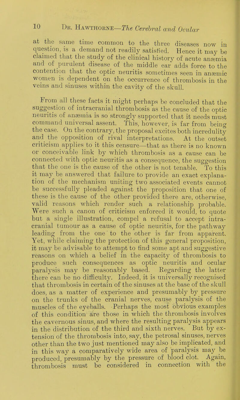 at the same time common to the tliree diseases now in question, is a demand not readily satisHed. Hence it may be claimed that the study of the clinical history of acute aneemia and of purulent disease of the middle ear adds force to the contention that the optic neuritis sometimes seen in anremic women is dependent on the occurrence of thrombosis in the veins and sinuses within the cavity of the skull. From all these facts it might perhaps be concluded that the suggestion of intracranial thrombosis as the cause of the optic neuritis of anaemia is so strongly supported that it needs must command universal assent. This, however, is far from being the case. On the contrary, the proposal excites both incredulity and_ the opposition of rival interpretations. At the outset criticism applies to it this censure—that as there is no known or conceivable link by which thrombosis as a cause can be connected with optic neuritis as a consequence, the suggestion that the one is the cause of the other is not tenable. To this it may be answered that failure to provide an exact explana- tion of the mechanism uniting two associated events cannot be successfully pleaded against the proposition that one of these is the cause of the other provided there are, otherwise, valid reasons which render such a relationship probable. Were such a canon of criticism enforced it would, to quote but a single illustration, compel a refusal to accept intra- cranial tumour as a cause of optic neuritis, for the pathway leading from the one' to the other is far from apparent. Yet, while claiming the jDrotection of this general proposition, it ma}^ be advisable to attempt to find some apt and suggestive reasons on which a belief in the capacity of thrombosis to produce such consequences as optic neuritis and ocular paralysis may be reasonably based. Regarding the latter there can be no difficulty. Indeed, it is universally recognised that thrombosis in certain of the sinuses at the base of the skull does, as a matter of experience and presumably by pressure on the trunks of the cranial nerves, cause paralysis of the muscles of the eyeballs. Perhaps the most obvious examples of this condition aire those in which the thrombosis involves the cavernous sinus, and where the resulting paralysis appears in the distribution of the third and sixth nerves. But by ex- tension of the thrombosis into, say, the petrosal sinuses, nerves other than the two just mentioned may also be implicated, and in this way a comparatively wide area of paralysis may be produced, presumably by the pressure of blood clot. _ Again, thrombosis must be considered in connection with the