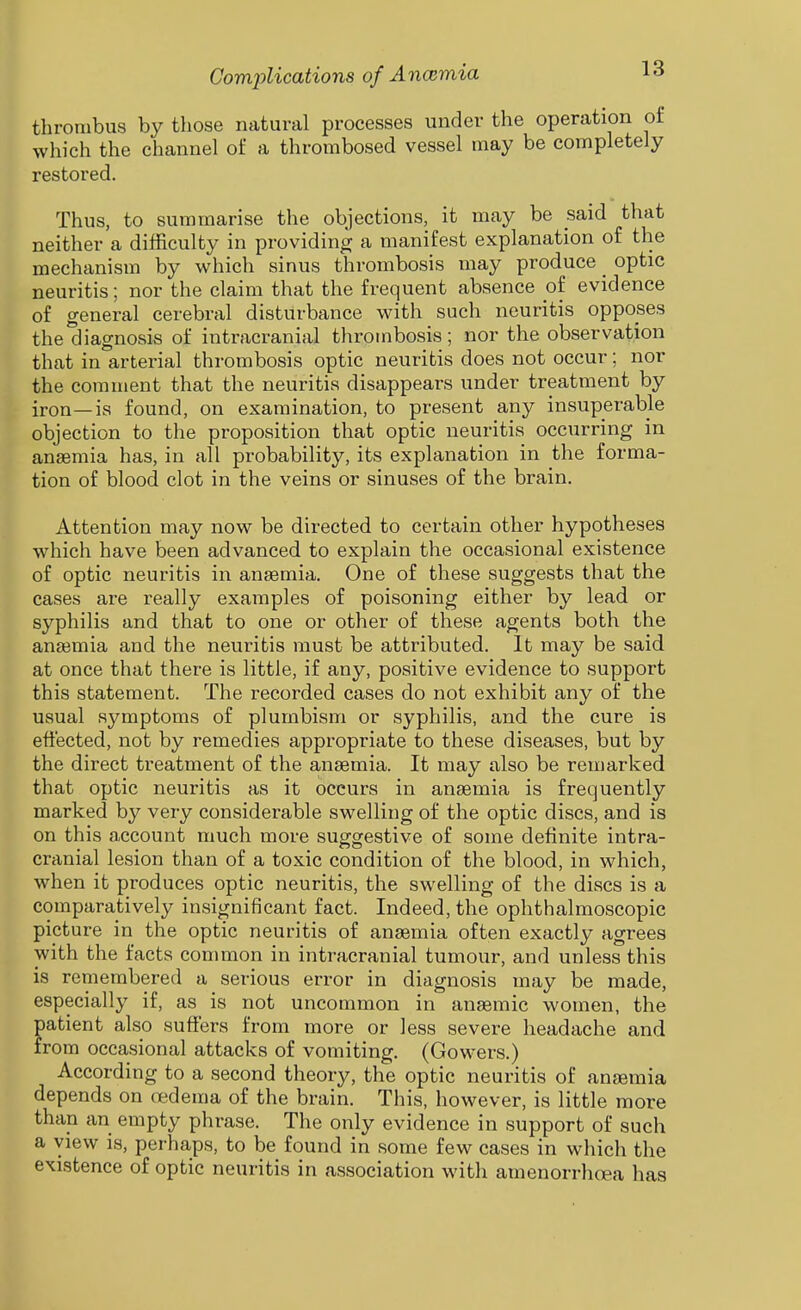 thrombus by those natural processes under the operation of which the channel of a thrombosed vessel may be completely restored. Thus, to summarise the objections, it may be said that neither a difficulty in providing a manifest explanation of the mechanism by which sinus thrombosis may produce optic neuritis; nor the claim that the frequent absence of evidence of general cerebral disturbance with such neuritis opposes the diagnosis of intracranial thrombosis; nor the observation that in arterial thrombosis optic neuritis does not occur; nor the comment that the neuritis disappears under treatment by iron—is found, on examination, to present any insuperable objection to the proposition that optic neuritis occurring in anaemia has, in all probability, its explanation in the forma- tion of blood clot in the veins or sinuses of the brain. Attention may now be directed to certain other hypotheses which have been advanced to explain the occasional existence of optic neuritis in anaemia. One of these suggests that the cases are really examples of poisoning either by lead or syphilis and that to one or other of these agents both the anaimia and the neuritis must be attributed. It may be said at once that there is little, if any, positive evidence to support this statement. The recorded cases do not exhibit any of the usual symptoms of plumbism or syphilis, and the cure is effected, not by remedies appropriate to these diseases, but by the direct treatment of the anaemia. It may also be remarked that optic neuritis as it occurs in anaemia is frequently marked by very considerable swelling of the optic discs, and is on this account much more suggestive of some definite intra- cranial lesion than of a toxic condition of the blood, in which, when it produces optic neuritis, the swelling of the discs is a comparatively insignificant fact. Indeed, the ophthalmoscopic picture in the optic neuritis of anaemia often exactly agrees with the facts common in intracranial tumour, and unless this is remembered a serious error in diagnosis may be made, especially if, as is not uncommon in anaemic women, the patient also suffers from more or less severe headache and from occasional attacks of vomiting. (Gowers.) According to a second theory, the optic neuritis of anaemia depends on redema of the brain. This, however, is little more than an empty phrase. The only evidence in support of such a view is, perhaps, to be found in some few cases in which the existence of optic neuritis in association with amenorrhoea has