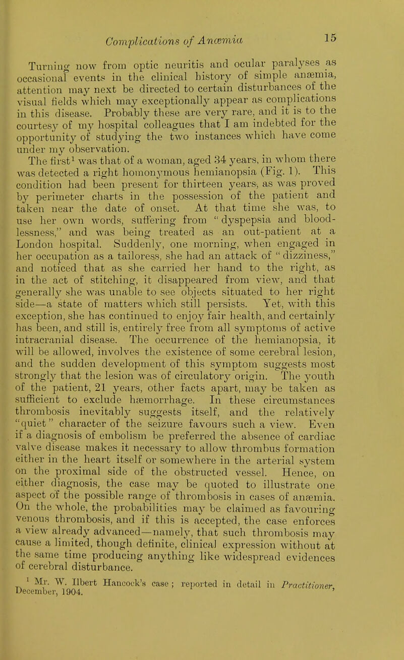 Turning now from optic neuritis and ocular paralyses as occasionaf events in the clinical history of simple anosmia, attention may next be directed to certain disturbances of the visual fields which may exceptionally appear as complications in this disease. Probably these are very rare, and it is to the courtesy of my hospital colleagues that I am indebted for the opportunity of studying the two instances which have come under my observation. The first! ^y^s that of a woman, aged 34 years, in whom there was detected a right homon3'mous hemianopsia (Fig. 1). This condition had been present for thirteen years, as was proved by perimeter charts in the possession of the patient and taken near the date of onset. At that time she was, to use her own words, suffering from dyspepsia and blood- lessness, and was being treated as an out-patient at a London hospital. Suddenl^^ one morning, when engaged in her occupation as a tailoress, she had an attack of dizziness, and noticed that as she carried her hand to the right, as in the act of stitching, it disappeared from view, and that generally -she was unable to see objects situated to her right side—a .state of matters which still persists. Yet, with this exception, she has continued to enjoy fair health, and certainly has been, and still is, entirely free from all symptoms of active intracranial disease. The occurrence of the hemianopsia, it will be allowed, involves the existence of some cerebral lesion, and the sudden development of this symptom suggests most strongly that the lesion was of circulator}- origin. The j^outh of the patient, 21 years, other facts apart, may be taken as sufficient to exclude hiiemorrhage. In these circumstances thrombosis inevitably suggests itself, and the relatively quiet character of the seizure favours such a view. Even if a diagnosis of embolism be preferred the absence of cardiac valve disease makes it necessary to allow thrombus formation either in the heart itself or somewhere in the arterial system on the proximal side of the obstructed vessel. Hence, on either diagnosis, the case may be quoted to illustrate one aspect of the possible range of thrombosis in cases of anfemia. On the whole, the probabilities may be claimed as favourino- venous thrombosis, and if this is accepted, the case enforces a view already advanced—namely, that such thrombosis may cause a limited, though definite, clinical expression without at the same time producing anything like widespread evidences of cerebral disturbance. ' Mr. W. Ilbert Hancock's case ; reported in detail in Practitioner cember, 1904. '