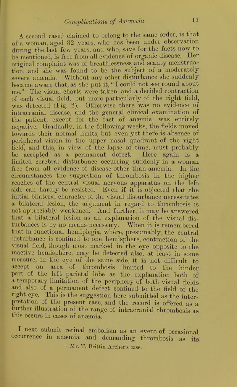 A second case,^ claimed to belong to the same order, is that of a woman, aged 32 years, who has been under observation during the last few years, and who, save for the facts now to be mentioned, is free from all evidence of organic disease. Her original complaint was of breathlessness and scanty menstrua- tion, and she was found to be the subject of a moderately severe anaemia. Without any other disturbance she suddenly became aware that, as she put it,  I could not see round about me. The visual charts were taken, and a decided contraction of each visual field, but more particularly of the right field, was detected (Fig. 2). Otherwise there was no evidence of inti-acranial disease, and the general clinical examination of the patient, except for the fact of anaemia, was entirely negative. Gradually, in the following weeks, the fields moved towards their normal limits, but even yet there is absence of peripheral vision in the upper nasal quadrant of the right field, and this, in view of the lapse of time, must probably be accepted as a permanent defect. Here again is a limited cerebral disturbance occurring suddenly in a woman free from all evidence of disease other than anaemia. In the circumstances the suggestion of thrombosis in the higher reaches of the central visual nervous apparatus on the left side can hardly be resisted. Even if it is objected that the initial bilateral character of the visual disturbance necessitates a bilateral lesion, the argument in regard to thrombosis is not appreciably weakened. And further, it may be answered that a bilateral lesion as an explanation of the visual dis- turbances is by no means necessary. When it is remembered that in functional hemiplegia, where, presumably, the central disturbance is confined to one hemisphere, contraction of the visual field, though most marked in the eye opposite to the inactive hemisphere, may be detected also, at least in some measure, in the eye of the same side, it is not difficult to accept an area of thrombosis limited to the hinder part of the left parietal lobe as the explanation both of a temporary limitation of the periphery of both visual fields and also of a permanent defect confined to the field of the right eye. This is the suggestion here submitted as the inter- pretation of the present case, and the record is offered as a further illustration of the range of intracranial thrombosis as this occurs in cases of anaemia. I next submit retinal embolism as an event of occasional occurrence in anaemia and demanding thrombosis as its 1 Mr. T. Brittin Archer's case.