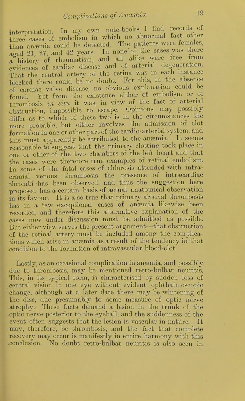 interpretation. In my own note-books I hnd i;ecoids of three cases of embolism in which no abnormal fact other than anemia could be detected. The patients were females, ao-ed 21 27 and 42 years. In none ot the cases was there a* history of rheumatism, and all alike were free from evidences of cardiac disease and of arterial degeneration. That the central artery of the retina was m each instance blocked there could be no doubt. For this, in the absence of cardiac valve disease, no obvious explanation could be found. Yet from the existence either of embolism or of thrombosis in siht it was, in view of the fact of arterial obstruction, impossible to escape. Opinions may possibly differ as to which of these two is in the circumstances the more probable, but either involves the admission of clot formation in one or other part of the cardio-arterial system, and this must apparently be attributed to the anaemia. It seems reasonable to suggest that the primary clotting took place in one or other of the two chambers of the left heart and that the cases were therefore true examples of retinal embolism. In some of the fatal cases of chlorosis attended with intra- cranial venous thrombosis the presence of intracardiac thrombi has been observed, and thus the suggestion here proposed has a certain basis of actual anatomical observation in its favour. It is also true that primary arterial thrombosis has in a few exceptional cases of anaemia likewise been recorded, and therefore this alternative explanation of the cases now under discussion must be admitted as possible. But either view serves the present argument—that obstruction .of the retinal artery must be included among the complica- tions which arise in ansemia as a result of the tendency in that condition to the formation of intravascular blood-clot. Lastly, as an occasional complication in ansemia, and possibly due to thrombosis, may be mentioned retro-bulbar neuritis. This, in its typical form, is characterised by sudden loss of central vision in one eye without evident ophthalmoscopic change, although at a later date there may be whitening of the disc, due presumably to some measure of optic nerve atrophy.. These facts demand a lesion in tlie trunk of the optic nerve posterior to the eyeball, and the suddenness of the event often suggests that the lesion is vascular in nature. It may, therefore, be thrombosis, and the fact that complete recovery may occur is manifestly in entire harmony with this .conclusion. No doubt retro-bulbar neuritis is also seen in