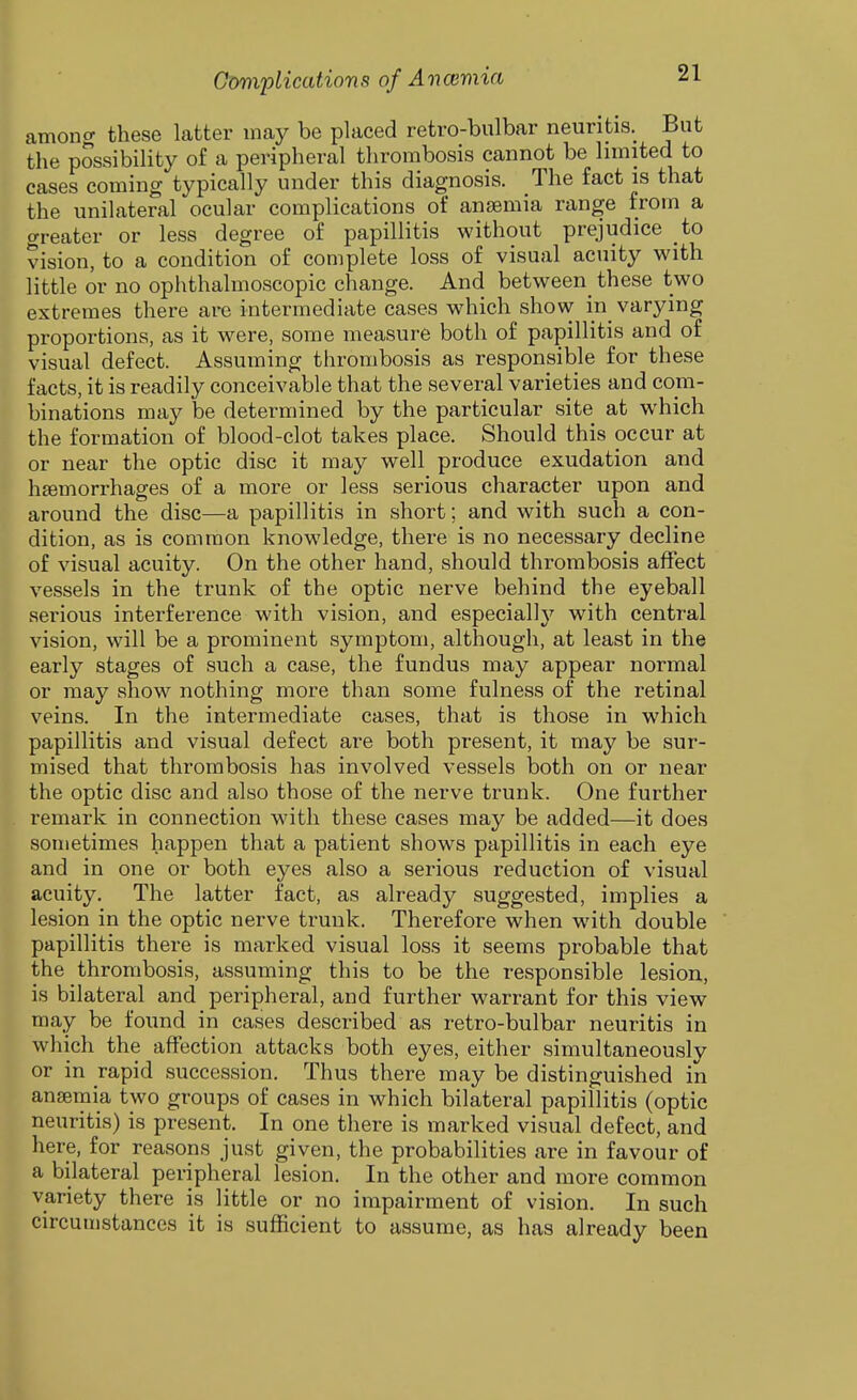 among these latter may be placed retro-bulbar neuritis. But the possibility of a peripheral thrombosis cannot be limited to cases coming typically under this diagnosis. The fact is that the unilateral ocular complications of anaemia range from a greater or less degree of papillitis without prejudice to vision, to a condition of complete loss of visual acuity with little or no ophthalmoscopic change. And between these two extremes there are intermediate cases which show in varying proportions, as it were, some measure both of papillitis and of visual defect. Assuming thrombosis as responsible for these facts, it is readily conceivable that the several varieties and com- binations may be determined by the particular site at which the formation of blood-clot takes place. Should this occur at or near the optic disc it may well produce exudation and htemorrhages of a more or less serious character upon and around the disc—a papillitis in short; and with such a con- dition, as is common knowledge, there is no necessary decline of visual acuity. On the other hand, should thrombosis affect vessels in the trunk of the optic nerve behind the eyeball serious interference with vision, and especiall}'^ with central vision, will be a prominent symptom, although, at least in the early stages of such a case, the fundus may appear normal or may show nothing more than some fulness of the retinal veins. In the intermediate cases, that is those in which papillitis and visual defect are both present, it may be sur- mised that thrombosis has involved vessels both on or near the optic disc and also those of the nerve trunk. One further remark in connection with these cases may be added—it does sometimes happen that a patient shows papillitis in each eye and in one or both eyes also a serious reduction of visual acuity. The latter fact, as already suggested, implies a lesion in the optic nerve trunk. Therefore when with double papillitis there is marked visual loss it seems probable that the thrombosis, assuming this to be the responsible lesion, is bilateral and peripheral, and further warrant for this view may be found in cases described as retro-bulbar neuritis in which the affection attacks both eyes, either simultaneously or in rapid succession. Thus there may be distinguished in ansemia two groups of cases in which bilateral papillitis (optic neuritis) is present. In one there is marked visual defect, and here, for reasons just given, the probabilities are in favour of a bilateral peripheral lesion. In the other and more common variety there is little or no impairment of vision. In such circumstances it is sufficient to assume, as has already been