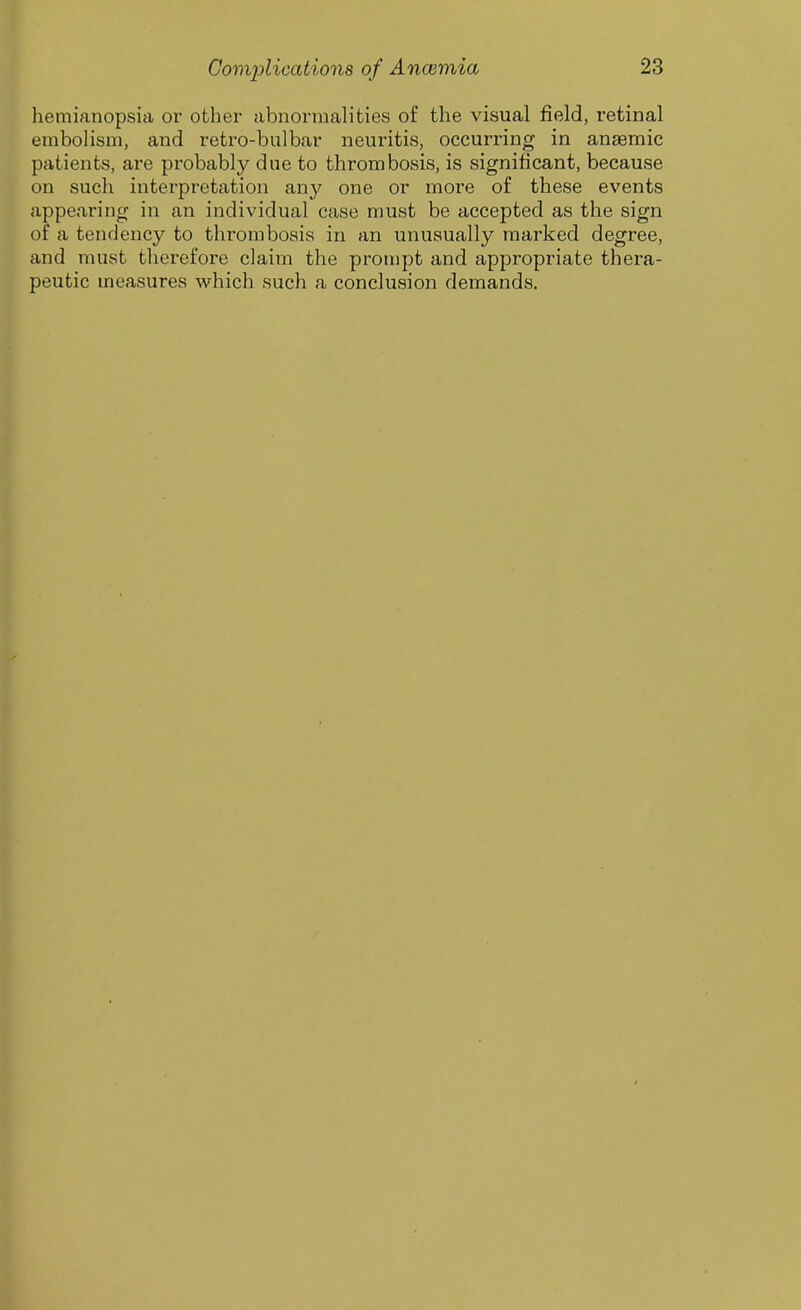 hemianopsia or other abnormalities of the visual field, retinal embolism, and retro-bulbar neuritis, occurring in anaemic patients, are probably due to thrombosis, is significant, because on such interpretation any one or more of these events appearing in an individual case must be accepted as the sign of a tendency to thrombosis in an unusually marked degree, and must therefore claim the prompt and appropriate thera- peutic measures which such a conclusion demands.