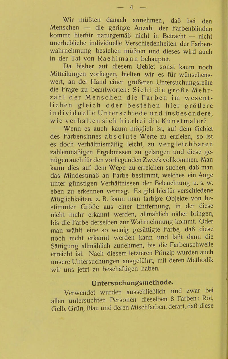 Wir müßten danach annehmen, daß bei den Menschen — die geringe Anzahl der Farbenblinden kommt hierfür naturgemäß nicht in Betracht — nicht unerhebliche individuelle Verschiedenheiten der Farben- wahrnehmung bestehen müßten und dieses wird auch in der Tat von Raehlmann behauptet. Da bisher auf diesem Gebiet sonst kaum noch Mitteilungen vorliegen, hielten wir es für wünschens- wert, an der Hand einer größeren Untersuchungsreihe die Frage zu beantworten: Sieht die große Mehr- zahl der Menschen die Farben im wesent- lichen gleich oder bestehen hier größere individuelle Unterschiede und insbesondere, wie verhaltensich hierbei die Kunstmaler? Wenn es auch kaum möglich ist, auf dem Gebiet des Farbensinnes absolute Werte zu erzielen, so ist es doch verhältnismäßig leicht, zu vergleichbaren zahlenmäßigen Ergebnissen zu gelangen und diese ge- nügen auch für den vorliegenden Zweck vollkommen. Man kann dies auf dem Wege zu erreichen suchen, daß man das Mindestmaß an Farbe bestimmt, welches ein Auge unter günstigen Verhältnissen der Beleuchtung u. s. w. eben zu erkennen vermag. Es gibt hierfür verschiedene Möglichkeiten, z. B. kann man farbige Objekte von be- stimmter Größe aus einer Entfernung, in der diese nicht mehr erkannt werden, allmählich näher bringen, bis die Farbe derselben zur Wahrnehmung kommt. Oder man wählt eine so wenig gesättigte Farbe, daß diese noch nicht erkannt werden kann und läßt dann die Sättigung allmählich zunehmen, bis die Farbenschwelle erreicht ist. Nach diesem letzteren Prinzip wurden auch unsere Untersuchungen ausgeführt, mit deren Methodik wir uns jetzt zu beschäftigen haben. Untersuchungsmethode. Verwendet wurden ausschließlich und zwar bei allen untersuchten Personen dieselben 8 Farben: Rot, Gelb, Grün, Blau und deren Mischfarben, derart, daß diese