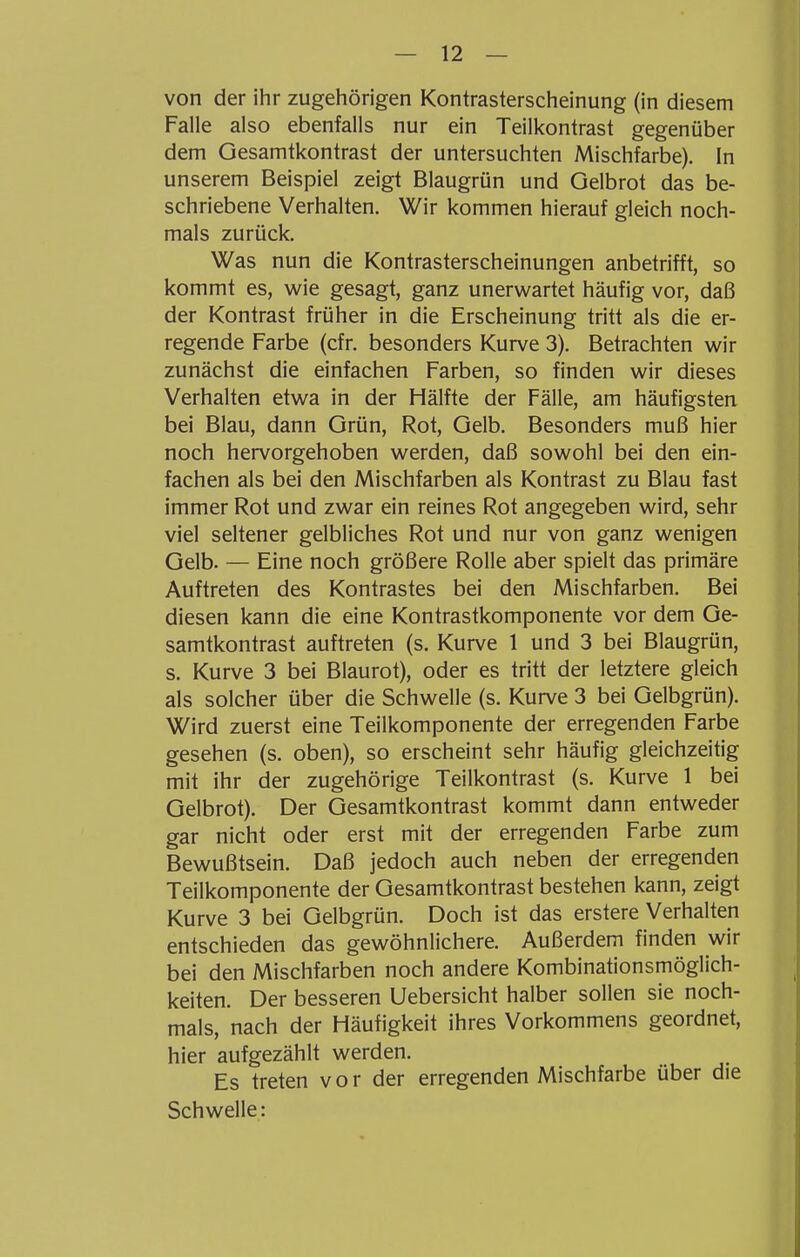 von der ihr zugehörigen Kontrasterscheinung (in diesem Falle also ebenfalls nur ein Teilkontrast gegenüber dem Gesamtkontrast der untersuchten Mischfarbe). In unserem Beispiel zeigt Blaugrün und Gelbrot das be- schriebene Verhalten. Wir kommen hierauf gleich noch- mals zurück. Was nun die Kontrasterscheinungen anbetrifft, so kommt es, wie gesagt, ganz unerwartet häufig vor, daß der Kontrast früher in die Erscheinung tritt als die er- regende Farbe (cfr. besonders Kurve 3). Betrachten wir zunächst die einfachen Farben, so finden wir dieses Verhalten etwa in der Hälfte der Fälle, am häufigsten bei Blau, dann Grün, Rot, Gelb. Besonders muß hier noch hervorgehoben werden, daß sowohl bei den ein- fachen als bei den Mischfarben als Kontrast zu Blau fast immer Rot und zwar ein reines Rot angegeben wird, sehr viel seltener gelbliches Rot und nur von ganz wenigen Gelb. — Eine noch größere Rolle aber spielt das primäre Auftreten des Kontrastes bei den Mischfarben. Bei diesen kann die eine Kontrastkomponente vor dem Ge- samtkontrast auftreten (s. Kurve 1 und 3 bei Blaugrün, s. Kurve 3 bei Blaurot), oder es tritt der letztere gleich als solcher über die Schwelle (s. Kurve 3 bei Gelbgrün). Wird zuerst eine Teilkomponente der erregenden Farbe gesehen (s. oben), so erscheint sehr häufig gleichzeitig mit ihr der zugehörige Teilkontrast (s. Kurve 1 bei Gelbrot). Der Gesamtkontrast kommt dann entweder gar nicht oder erst mit der erregenden Farbe zum Bewußtsein. Daß jedoch auch neben der erregenden Teilkomponente der Gesamtkontrast bestehen kann, zeigt Kurve 3 bei Gelbgrün. Doch ist das erstere Verhalten entschieden das gewöhnlichere. Außerdem finden wir bei den Mischfarben noch andere Kombinationsmöglich- keiten. Der besseren Uebersicht halber sollen sie noch- mals, nach der Häufigkeit ihres Vorkommens geordnet, hier aufgezählt werden. Es treten vor der erregenden Mischfarbe über die Schwelle: