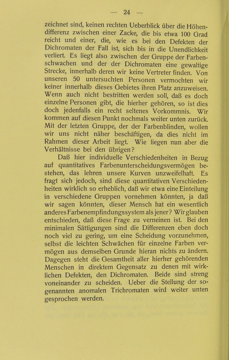 zeichnet sind, keinen rechten Ueberblick über die Höhen- differenz zwischen einer Zacke, die bis etwa 100 Grad reicht und einer, die, wie es bei den Defekten der Dichromaten der Fall ist, sich bis in die Unendlichkeit verliert. Es liegt also zwischen der Gruppe der Farben- schwachen und der der Dichromaten eine gewaltige Strecke, innerhalb deren wir keine Vertreter finden. Von unseren 50 untersuchten Personen vermochten wir keiner innerhalb dieses Gebietes ihren Platz anzuweisen. Wenn auch nicht bestritten werden soll, daß es doch einzelne Personen gibt, die hierher gehören, so ist dies doch jedenfalls ein recht seltenes Vorkommnis. Wir kommen auf diesen Punkt nochmals weiter unten zurück. Mit der letzten Gruppe, der der Farbenblinden, wollen wir uns nicht näher beschäftigen, da dies nicht im Rahmen dieser Arbeit liegt. Wie liegen nun aber die Verhältnisse bei den übrigen? Daß hier individuelle Verschiedenheiten in Bezug auf quantitatives Farbenunterscheidungsvermögen be- stehen, das lehren unsere Kurven unzweifelhaft. Es fragt sich jedoch, sind diese quantitativen Verschieden- heiten wirklich so erheblich, daß wir etwa eine Einteilung in verschiedene Gruppen vornehmen könnten, ja daß wir sagen könnten, dieser Mensch hat ein wesentlich anderes Farbenempfindungssystem als jener? Wir glauben entschieden, daß diese Frage zu verneinen ist. Bei den minimalen Sättigungen sind die Differenzen eben doch noch viel zu gering, um eine Scheidung vorzunehmen, selbst die leichten Schwächen für einzelne Farben ver- mögen aus demselben Grunde hieran nichts zu ändern. Dagegen steht die Gesamtheit aller hierher gehörenden Menschen in direktem Gegensatz zu denen mit wirk- lichen Defekten, den Dichromaten. Beide sind streng voneinander zu scheiden. Ueber die Stellung der so- genannten anomalen Trichromaten wird weiter unten gesprochen werden.