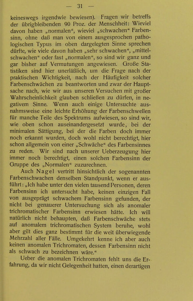 keineswegs irgendwie bewiesen). Fragen wir betreffs der übrigbleibenden 90 Proz. der Menschheit: Wieviel davon haben „normalen, wieviel „schwachen Farben- sinn, ohne daß man von einem ausgesprochen patho- logischen Typus im oben dargelegten Sinne sprechen dürfte, wie viele davon haben „sehr schwachen, „mittel- schwachen oder fast „normalen, so sind wir ganz und gar bisher auf Vermutungen angewiesen. Große Sta- tistiken sind hier unerläßlich, um die Frage nach der praktischen Wichtigkeit, nach der Häufigkeit solcher Farbenschwächen zu beantworten und zwar der Haupt- sache nach, wie wir aus unseren Versuchen mit großer Wahrscheinlichkeit glauben schließen zu dürfen, in ne- gativem Sinne. Wenn auch einige Untersuchte aus- nahmsweise eine leichte Erhöhung der Farbenschwellen für manche Teile des Spektrums aufwiesen, so sind wir, wie oben schon auseinandergesetzt wurde, bei der minimalen Sättigung, bei der die Farben doch immer noch erkannt wurden, doch wohl nicht berechtigt, hier schon allgemein von einer „Schwäche des Farbensinnes zu reden. Wir sind nach unserer Ueberzeugung hier immer noch berechtigt, einen solchen Farbensinn der Gruppe des „Normalen zuzurechnen. Auch Nagel vertritt hinsichtlich der sogenannten Farbenschwachen denselben Standpunkt, wenn er aus- führt: „Ich habe unter den vielen tausend Personen, deren Farbensinn ich untersucht habe, keinen einzigen Fall von ausgeprägt schwachem Farbensinn gefunden, der nicht bei genauerer Untersuchung sich als anomaler trichromatischer Farbensinn erwiesen hätte. Ich will natürlich nicht behaupten, daß Farbenschwäche stets auf anomalem trichromatischen System beruhe, wohl aber gilt dies ganz bestimmt für die weit überwiegende Mehrzahl aller Fälle. Umgekehrt kenne ich aber auch keinen anomalen Trichromaten, dessen Farbensinn nicht als schwach zu bezeichnen wäre. Ueber die anomalen Trichromaten fehlt uns die Er- fahrung, da wir nicht Gelegenheit hatten, einen derartigen