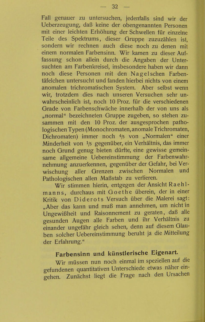 Fall genauer zu untersuchen, jedenfalls sind wir der Ueberzeugung, daß keine der obengenannten Personen mit einer leichten Erhöhung der Schwellen für einzelne Teile des Spektrums, dieser Gruppe zuzuzählen ist, sondern wir rechnen auch diese noch zu denen mit einem normalen Farbensinn. Wir kamen zu dieser Auf- fassung schon allein durch die Angaben der Unter- suchten am Farbenkreisel, insbesondere haben wir dann noch diese Personen mit den Nageischen Farben- täfeichen untersucht und fanden hierbei nichts von einem anomalen trichromatischen System. Aber selbst wenn wir, trotzdem dies nach unseren Versuchen sehr un- wahrscheinlich ist, noch 10 Proz. für die verschiedenen Grade von Farbenschwäche innerhalb der von uns als „normal bezeichneten Gruppe zugeben, so stehen zu- sammen mit den 10 Proz. der ausgesprochen patho- logischen Typen (Monochromaten, anomale Trichromaten, Dichromaten) immer noch 4/5 von „Normalen einer Minderheit von */5 gegenüber, ein Verhältnis, das immer noch Grund genug bieten dürfte, eine gewisse gemein- same allgemeine Uebereinstimmung der Farbenwahr- nehmung anzuerkennen, gegenüber der Gefahr, bei Ver- wischung aller Grenzen zwischen Normalen und Pathologischen allen Maßstab zu verlieren. Wir stimmen hierin, entgegen der Ansicht Raeh 1- manns, durchaus mit Goethe überein, der in einer Kritik von Diderots Versuch über die Malerei sagt: „Aber das kann und muß man annehmen, um nicht in Ungewißheit und Raisonnement zu geraten, daß alle gesunden Augen alle Farben und ihr Verhältnis zu einander ungefähr gleich sehen, denn auf diesem Glau- ben solcher Uebereinstimmung beruht ja die Mitteilung der Erfahrung. Farbensinn und künstlerische Eigenart. Wir müssen nun noch einmal im speziellen auf die gefundenen quantitativen Unterschiede etwas näher ein- gehen. Zunächst liegt die Frage nach den Ursachen