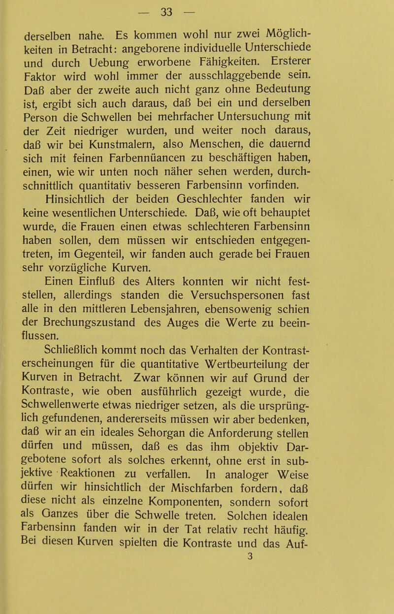 derselben nahe. Es kommen wohl nur zwei Möglich- keiten in Betracht: angeborene individuelle Unterschiede und durch Uebung erworbene Fähigkeiten. Ersterer Faktor wird wohl immer der ausschlaggebende sein. Daß aber der zweite auch nicht ganz ohne Bedeutung ist, ergibt sich auch daraus, daß bei ein und derselben Person die Schwellen bei mehrfacher Untersuchung mit der Zeit niedriger wurden, und weiter noch daraus, daß wir bei Kunstmalern, also Menschen, die dauernd sich mit feinen Farbennüancen zu beschäftigen haben, einen, wie wir unten noch näher sehen werden, durch- schnittlich quantitativ besseren Farbensinn vorfinden. Hinsichtlich der beiden Geschlechter fanden wir keine wesentlichen Unterschiede. Daß, wie oft behauptet wurde, die Frauen einen etwas schlechteren Farbensinn haben sollen, dem müssen wir entschieden entgegen- treten, im Gegenteil, wir fanden auch gerade bei Frauen sehr vorzügliche Kurven. Einen Einfluß des Alters konnten wir nicht fest- stellen, allerdings standen die Versuchspersonen fast alle in den mittleren Lebensjahren, ebensowenig schien der Brechungszustand des Auges die Werte zu beein- flussen. Schließlich kommt noch das Verhalten der Kontrast- erscheinungen für die quantitative Wertbeurteilung der Kurven in Betracht. Zwar können wir auf Grund der Kontraste, wie oben ausführlich gezeigt wurde, die Schwellenwerte etwas niedriger setzen, als die ursprüng- lich gefundenen, andererseits müssen wir aber bedenken, daß wir an ein ideales Sehorgan die Anforderung stellen dürfen und müssen, daß es das ihm objektiv Dar- gebotene sofort als solches erkennt, ohne erst in sub- jektive Reaktionen zu verfallen. In analoger Weise dürfen wir hinsichtlich der Mischfarben fordern, daß diese nicht als einzelne Komponenten, sondern sofort als Ganzes über die Schwelle treten. Solchen idealen Farbensinn fanden wir in der Tat relativ recht häufig. Bei diesen Kurven spielten die Kontraste und das Auf- 3