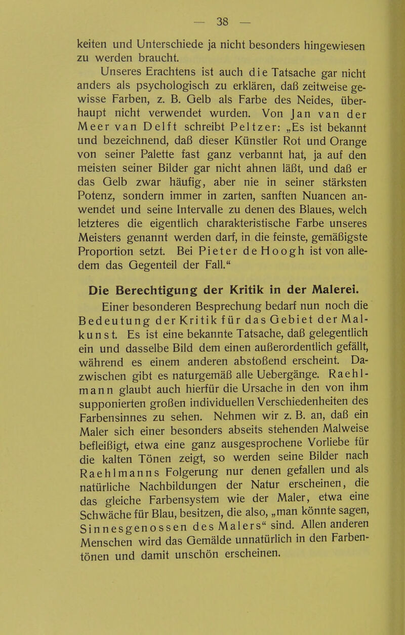 keiten und Unterschiede ja nicht besonders hingewiesen zu werden braucht. Unseres Erachtens ist auch d i e Tatsache gar nicht anders als psychologisch zu erklären, daß zeitweise ge- wisse Farben, z. B. Gelb als Farbe des Neides, über- haupt nicht verwendet wurden. Von Jan van der Meer van Delft schreibt Peltzer: „Es ist bekannt und bezeichnend, daß dieser Künstler Rot und Orange von seiner Palette fast ganz verbannt hat, ja auf den meisten seiner Bilder gar nicht ahnen läßt, und daß er das Gelb zwar häufig, aber nie in seiner stärksten Potenz, sondern immer in zarten, sanften Nuancen an- wendet und seine Intervalle zu denen des Blaues, welch letzteres die eigentlich charakteristische Farbe unseres Meisters genannt werden darf, in die feinste, gemäßigste Proportion setzt. Bei Pieter deHoogh ist von alle- dem das Gegenteil der Fall. Die Berechtigung der Kritik in der Malerei. Einer besonderen Besprechung bedarf nun noch die Bedeutung der Kritik für das Gebiet der Mal- kunst. Es ist eine bekannte Tatsache, daß gelegentlich ein und dasselbe Bild dem einen außerordentlich gefällt, während es einem anderen abstoßend erscheint. Da- zwischen gibt es naturgemäß alle Uebergänge. Raehl- m a n n glaubt auch hierfür die Ursache in den von ihm supponierten großen individuellen Verschiedenheiten des Farbensinnes zu sehen. Nehmen wir z. B. an, daß ein Maler sich einer besonders abseits stehenden Malweise befleißigt, etwa eine ganz ausgesprochene Vorliebe für die kalten Tönen zeigt, so werden seine Bilder nach Raehlmanns Folgerung nur denen gefallen und als natürliche Nachbildungen der Natur erscheinen, die das gleiche Farbensystem wie der Maler, etwa eine Schwäche für Blau, besitzen, die also, „man könnte sagen, Sinnesgenossen des Malers sind. Allen anderen Menschen wird das Gemälde unnatürlich in den Farben- tönen und damit unschön erscheinen.