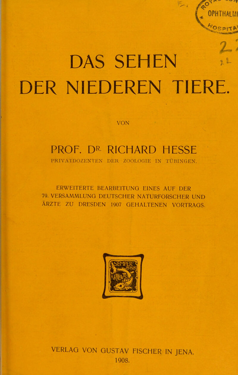 DAS SEHEN DER NIEDEREN TIERE. VON PROF. DR RICHARD HESSE PRIVATDOZENTEN DER ZOOLOGIE IN TÜBINGEN. ERWEITERTE BEARBEITUNG EINES AUF DER 79. VERSAMMLUNG DEUTSCHER NATURFORSCHER UND ÄRZTE ZU DRESDEN 1907 GEHALTENEN VORTRAGS. VERLAG VON GUSTAV FISCHER IN JENA. 1908.