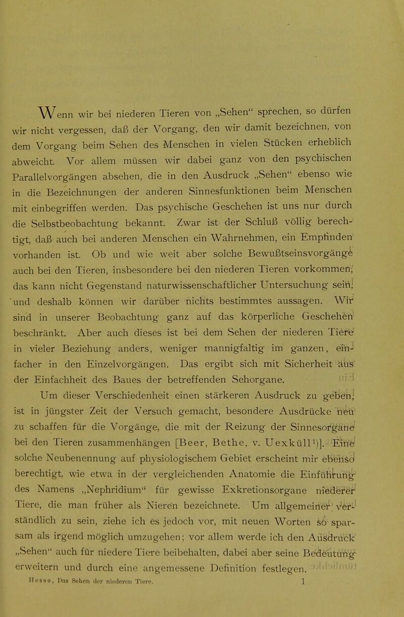 Wenn wir bei niederen Tieren von „Sehen sprechen, so dürfen wir nicht vergessen, daß der Vorgang, den wir damit bezeichnen, von dem Vorgang beim Sehen des Menschen in vielen Stücken erheblich abweicht. Vor allem müssen wir dabei ganz von den psychischen Parallelvorgängen absehen, die in den Ausdruck „Sehen ebenso wie in die Bezeichnungen der anderen Sinnesfunktionen beim Menschen mit einbegriffen werden. Das psychische Geschehen ist uns nur durch die Selbstbeobachtung bekannt. Zwar ist der Schluß völlig berech- tigt, daß auch bei anderen Menschen ein Wahrnehmen, ein Empfinden' vorhanden ist. Ob und wie weit aber solche Bewußtseinsvorgängö auch bei den Tieren, insbesondere bei den niederen Tieren vorkommen,' das kann nicht Gegenstand naturwissenschaftlicher Untersuchung seittj und deshalb können wir darüber nichts bestimmtes aussagen. Wir sind in unserer Beobachtung ganz auf das körperliche Geschehen beschränkt. Aber auch dieses ist bei dem Sehen der niederen Ti^t'd in vieler Beziehung anders, weniger mannigfaltig im ganzen, ei'n-1 facher in den Einzelvorgängen, Das ergibt sich mit Sicherheit äuS der Einfachheit des Baues der betreffenden Sehorgane. Um dieser Verschiedenheit einen stärkeren Ausdruck zu geben; ist in jüngster Zeit der Versuch gemacht, besondere Ausdrücke heü' zu schaffen für die Vorgänge, die mit der Reizung der Sinnesor^ätte' bei den Tieren zusammenhängen [Beer, Bethe, v. UexkülU)]. 'Eih'fe' solche Neubenennung auf physiologischem Gebiet erscheint mir eblshsd berechtigt, wie etwa in der vergleichenden Anatomie die Einfühkifi^;^ des Namens „Nephridium für gewisse Exkretionsorgane niedäi^öi'' Tiere, die man früher als Nieren bezeichnete. Um allgemeine'!^'V^r^-' ständlich zu sein, ziehe ich es jedoch vor, mit neuen Worten spar- sam als irgend möglich umzugehen; vor allem werde ich den Ausdruck „Sehen auch für niedere Tiere beibehalten, dabei aber seine Beidöütü'h'^- erweitern und durch eine angemessene Definition festlegen.