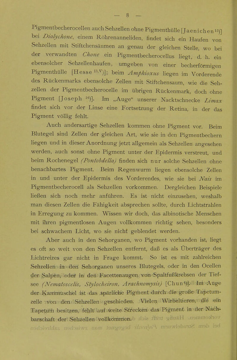 Pigmentbecherocellen auch Sehzellen ohne Pigmenthülle [Jaenichen i^)] bei Dialychone, einem Röhrenanneliden, findet sich ein Haufen von Sehzellen mit Stiftchensäumen an genau der gleichen Stelle, wo bei der verwandten Chone ein Pigmentbecherocellus hegt, d. h. ein ebensolcher Sehzellenhaufen, umgeben von einer becherförmigen Pigmenthülle [Hesse ^^.V)]; beim Amphioxiis liegen im Vorderende des Rückenmarks ebensolche Zellen mit Stiftchensaum, wie die Seh- zellen der Pigmentbecherocelle im übrigen Rückenmark, doch ohne Pigment [Joseph i«)]. Im „Auge unserer Nacktschnecke Limax findet sich vor der Linse eine Fortsetzung der Retina, in der das Pigment völlig fehlt. Auch andersartige Sehzellen kommen ohne Pigment vor. Beim Blutegel sind Zellen der gleichen Art, wie sie in den Pigmentbechern liegen und in dieser Anordnung jetzt allgemein als Sehzellen angesehen werden, auch sonst ohne Pigment unter der Epidermis verstreut, und beim Rochenegel (Pontobdella) finden sich nur solche Sehzellen ohne benachbartes Pigment. Beim Regenwurm liegen ebensolche Zellen in und unter der Epidermis des Vorderendes, wie sie bei Nais im Pigmentbecherocell als Sehzellen vorkommen. Dergleichen Beispiele ließen sich noch mehr anführen. Es ist nicht einzusehen, weshalb man diesen Zellen die Fähigkeit absprechen sollte, durch Lichtstrahlen in Erregung zu kommen. Wissen wir doch, das albinotische Menschen mit ihren pigmentlosen Augen vollkommen richtig sehen, besonders bei schwachem Licht, w^o sie nicht geblendet werden. Aber auch in den Sehorganen, wo Pigment vorhanden ist, liegt es oft so weit von den Sehzellen entfernt, daß es als Überträger des Lichtreizes gar nicht in Frage kommt. So ist es mit zahlreichen Sehzelleri 'linxäeri Sehorganen unseres Blutegels, oder in den Ocellen der. Salpönjilodeat ini deriiFacettenanagerp'ivob^Spa'ltfinißkrebsen der Tief- see (Nematoscelis, Stylocheiron, Arachnomysis) [Chun*)|;'ll !Eni'Aag'e deniK-arrinilischlel rist<das .ipärHchie Pigriient'durdh\dJeigroßeiTa;^etum- zelle rvbnii'dieailSöbzellbni^'giEScbiedejn;. .iVieleaiiWirbeltieüenvmdi'd eih TiapetuYh besitzeni,; fehlt' iaufioKreite; Sti'eGfc^niodasiPigmen-t. inoder N^ach^ barschaft 'deirlSehzellen'l'vollkdmnienv.l' d-'i« i'fti-fi •jHijkH .ii h,um:.-.f-,..7