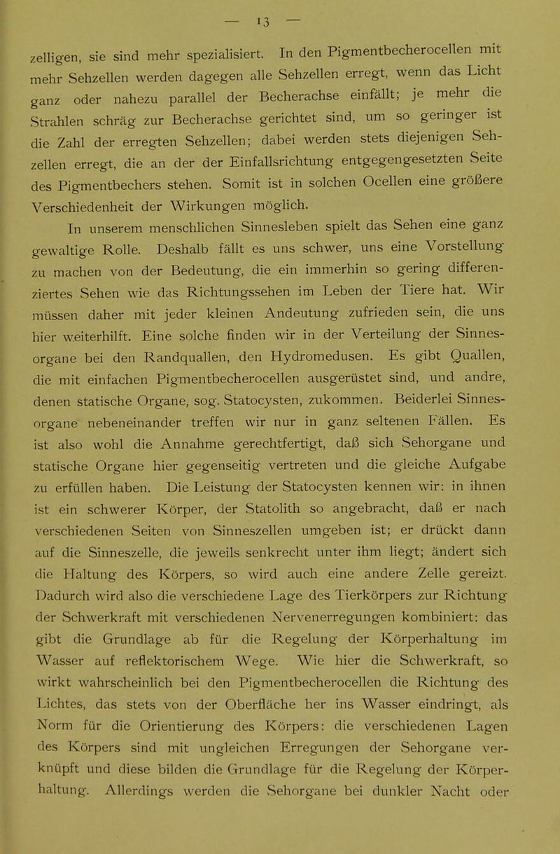 zelligen, sie sind mehr spezialisiert. In den Pigmentbecherocellen mit mehr Sehzellen werden dagegen alle Sehzellen erregt, wenn das Licht ganz oder nahezu parallel der Becherachse einfällt; je mehr die Strahlen schräg zur Becherachse gerichtet sind, um so geringer ist die Zahl der erregten Sehzellen; dabei werden stets diejenigen Seh- zellen erregt, die an der der Einfallsrichtung entgegengesetzten Seite des Pigmentbechers stehen. Somit ist in solchen Ocellen eine größere Verschiedenheit der Wirkungen möglich. In unserem menschlichen Sinnesleben spielt das Sehen eine ganz gewaltige Rolle. Deshalb fällt es uns schwer, uns eine Vorstellung zu machen von der Bedeutung, die ein immerhin so gering differen- ziertes Sehen wie das Richtungssehen im Leben der Tiere hat. Wir müssen daher mit jeder kleinen Andeutung zufrieden sein, die uns hier w.eiterhilft. Eine solche finden wir in der Verteilung der Sinnes- organe bei den Randquallen, den Hydromedusen. Es gibt Quallen, die mit einfachen Pigmentbecherocellen ausgerüstet sind, und andre, denen statische Organe, sog. Statocysten, zukommen. Beiderlei Sinnes- organe nebeneinander treffen wir nur in ganz seltenen Fällen. Es ist also wohl die Annahme gerechtfertigt, daß sich Sehorgane und statische Organe hier gegenseitig vertreten und die gleiche Aufgabe zu erfüllen haben. Die Leistung der Statocysten kennen wir: in ihnen ist ein schwerer Körper, der Statolith so angebracht, daß er nach verschiedenen Seiten von Sinneszellen umgeben ist; er drückt dann auf die Sinneszelle, die jeweils senkrecht unter ihm Hegt; ändert sich die Haltung des Körpers, so wird auch eine andere Zelle gereizt. Dadurch wird also die verschiedene Lage des Tierkörpers zur Richtung der Schwerkraft mit verschiedenen Nervenerregungen kombiniert: das gibt die Grundlage ab für die Regelung der Körperhaltung im Wasser auf reflektorischem Wege. Wie hier die Schwerkraft, so wirkt wahrscheinhch bei den Pigmentbecherocellen die Richtung des Lichtes, das stets von der Oberfläche her ins Wasser eindringt, als Norm für die Orientierung des Körpers: die verschiedenen Lagen des Körpers sind mit ungleichen Erregungen der Sehorgane ver- knüpft und diese bilden die Grundlage für die Regelung der Körper- haltung. Allerdings werden die Sehorgane bei dunkler Nacht oder