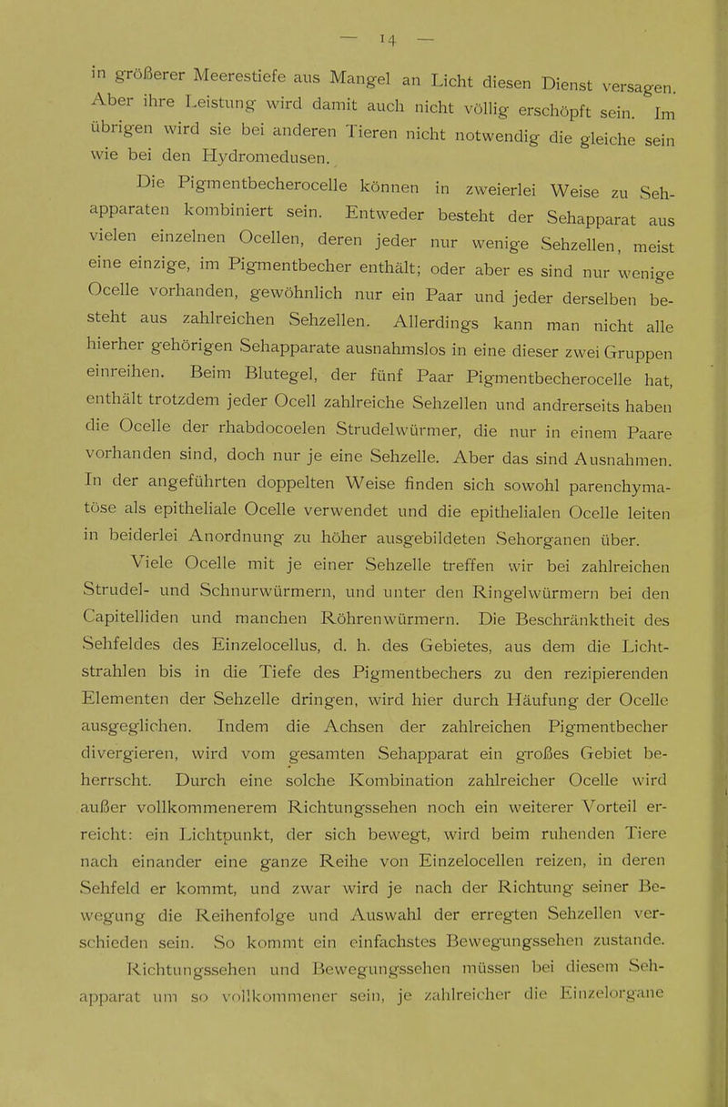 in größerer Meerestiefe aus Mangel an Licht diesen Dienst versagen. Aber ihre Leistung wird damit auch nicht völlig erschöpft sein. Im übrigen wird sie bei anderen Tieren nicht notwendig die gleiche sein wie bei den Hydroniedusen. Die Pigmentbecherocelle können in zweierlei Weise zu Seh- apparaten Icombiniert sein. Entweder besteht der Sehapparat aus vielen einzelnen Ocellen, deren jeder nur wenige Sehzellen, meist eine einzige, im Pigmentbecher enthält; oder aber es sind nur wenige Ocelle vorhanden, gewöhnhch nur ein Paar und jeder derselben be- steht aus zahlreichen Sehzellen. Allerdings kann man nicht alle hierher gehörigen Sehapparate ausnahmslos in eine dieser zwei Gruppen einreihen. Beim Blutegel, der fünf Paar Pigmentbecherocelle hat, enthält trotzdem jeder Ocell zahlreiche Sehzellen und andrerseits haben die Ocelle der rhabdocoelen Strudelwürmer, die nur in einem Paare vorhanden sind, doch nur je eine Sehzelle. Aber das sind Ausnahmen. In der angeführten doppelten Weise finden sich sowohl parenchyma- töse als epitheliale Ocelle verwendet und die epithelialen Ocelle leiten in beiderlei Anordnung zu höher ausgebildeten Sehorganen über. Viele Ocelle mit je einer Sehzelle treffen wir bei zahlreichen Strudel- und Schnurwürmern, und unter den Ringelwürmern bei den Capitelliden und manchen Röhrenwürmern. Die Beschränktheit des Sehfeldes des Einzelocellus, d. h. des Gebietes, aus dem die Licht- strahlen bis in die Tiefe des Pigmentbechers zu den rezipierenden Elementen der Sehzelle dringen, wird hier durch Häufung der Ocelle ausgeglichen. Indem die Achsen der zahlreichen Pigmentbecher divergieren, wird vom gesamten Sehapparat ein großes Gebiet be- herrscht. Durch eine solche Kombination zahlreicher Ocelle wird außer vollkommenerem Richtungssehen noch ein weiterer Vorteil er- reicht: ein Lichtpunkt, der sich bewegt, wird beim ruhenden Tiere nach einander eine ganze Reihe von Einzelocellen reizen, in deren Sehfeld er kommt, und zwar wird je nach der Richtung seiner Be- wegung die Reihenfolge und Auswahl der erregten Sehzellen ver- schieden sein. So kommt ein einfachstes Bevvegungssehen zustande. Richtungssehen und Bewegungssehen müssen bei diesem Seh- apparat um so vollkommener sein, je zahlreicher die Einzelorgane