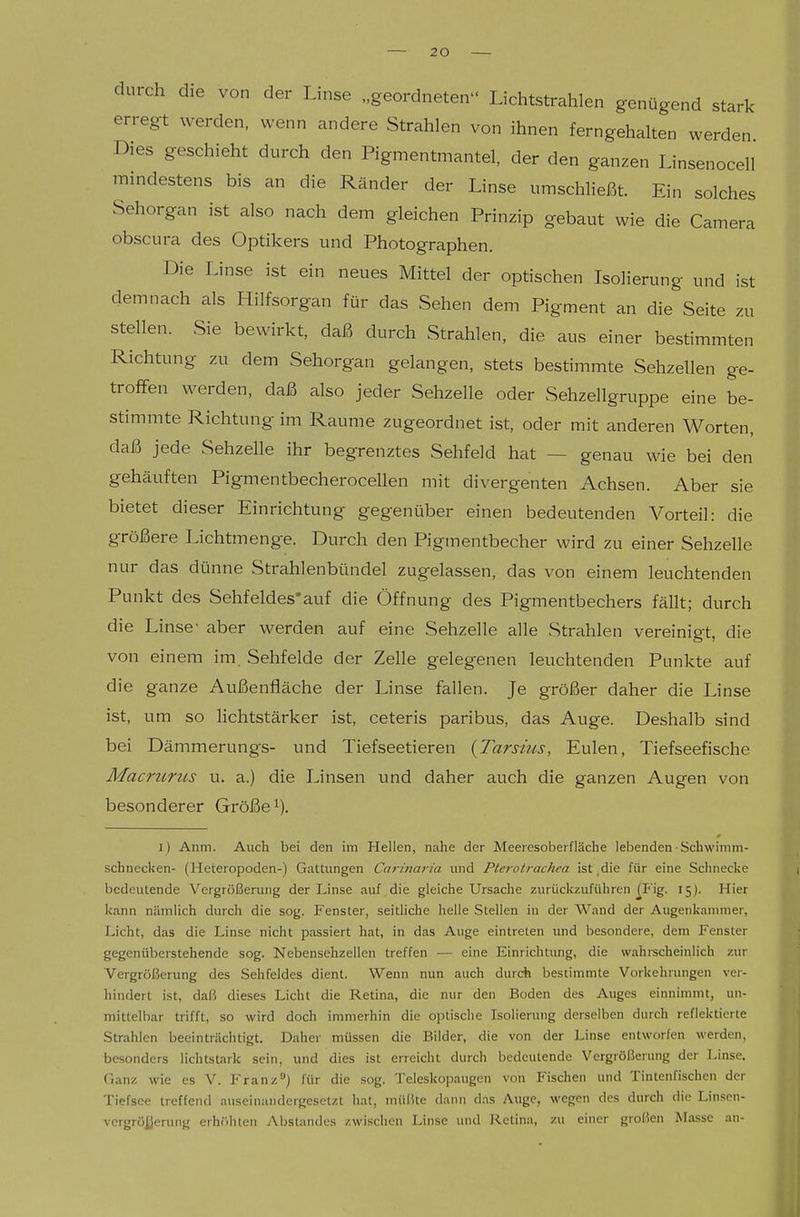 durch die von der Linse „geordneten Lichtstrahlen genügend stark erregt werden, wenn andere Strahlen von ihnen ferngehalten werden Dies geschieht durch den Pigmentmantel, der den ganzen Linsenocell mindestens bis an die Ränder der Linse umschließt. Ein solches Sehorgan ist also nach dem gleichen Prinzip gebaut wie die Camera obscura des Optikers und Photographen. Die Linse ist ein neues Mittel der optischen Isolierung und ist demnach als Hilfsorgan für das Sehen dem Pigment an die Seite zu stellen. Sie bewirkt, daß durch Strahlen, die aus einer bestimmten Richtung zu dem Sehorgan gelangen, stets bestimmte Sehzellen ge- troffen werden, daß also jeder Sehzelle oder Sehzellgruppe eine be- stimmte Richtung im Räume zugeordnet ist, oder mit anderen Worten, daß jede Sehzelle ihr begrenztes Sehfeld hat — genau wie bei den gehäuften Pigmentbecherocellen mit divergenten Achsen. Aber sie bietet dieser Einrichtung gegenüber einen bedeutenden Vorteil: die größere Lichtmenge. Durch den Pigmentbecher wird zu einer Sehzelle nur das dünne Strahlenbündel zugelassen, das von einem leuchtenden Punkt des Sehfeldes*auf die Öffnung des Pigmentbechers fällt; durch die Linse' aber werden auf eine Sehzelle alle Strahlen vereinigt, die von einem im Sehfelde der Zelle gelegenen leuchtenden Punkte auf die ganze Außenfläche der Linse fallen. Je größer daher die Linse ist, um so lichtstärker ist, ceteris paribus, das Auge. Deshalb sind bei Dämmerungs- und Tiefseetieren {Tarsius, Eulen, Tiefseefische Macrurics u. a.) die Linsen und daher auch die ganzen Augen von besonderer Größe ^). ij Anm. Auch bei den im Hellen, nahe der Meeresoberfläche lebenden ■ Schwinini- schnecken- (Heteropoden-) Gattungen Carinaria und Pterotrachea ist ,die für eine Schnecke bedeutende Vergrößerung der Linse auf die gleiche Ursache zurückzuführen ^Fig. 15). Hier kann nämlich durch die sog. Fenster, seitliche helle Stellen in der Wand der Augenkamnier, Licht, das die Linse nicht passiert hat, in das Auge eintreten luid besondere, dem Fenster gegenüberstehende sog. Nebensehzellen treffen — eine Einrichtung, die wahrscheinlich zur Vergrößerung des Sehfeldes dient. Wenn nun auch durch bestimmte Vorkehrungen ver- hindert ist, daß dieses Licht die Retina, die nur den Boden des Auges einnimmt, un- mittelbar trifft, so wird doch immerhin die optische Isolierung derselben durch reflektierte Strahlen beeinträchtigt. Daher müssen die Bilder, die von der Linse entworfen werden, besonders lichtstark sein, und dies ist erreicht durch bedeutende Vergrößerung der Linse. Ganz wie es V. Franz^) für die sog. Teleskoiiaugen von Fischen und Tintenfischen der Tiefsee treffend auseinandergesetzt hat, müßte dann das Auge, wegen des durch die Linsen- vcrgrö^erung erhöhten Abstandes zwischen Linse und flctina, zu einer großen Masse an-