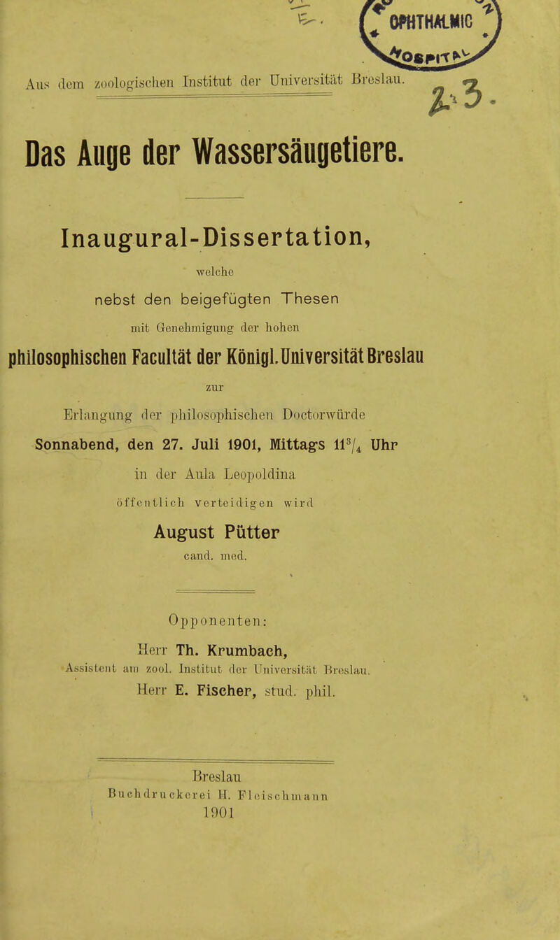 Aus dem zoologischen Institut der Universität Breslau. Das Auge der Wassersäugetiere. Inaugural-Dissertation, welche nebst den beigefügten Thesen mit Genehmigung der hohen philosophischen Facultät der KönigL Universität Breslau zur Erlangung der philosophischen Doctorwürde Sonnabend, den 27. Juli 1901, Mittags U3/4 Uhr- in der Aula Leopoldina öffentlich verteidigen wird August Pütter eand. med. Opponenten: Herr Th. Kr-umbach, Assistent am zool. Institut der Universität Breslau. Herr E. Fischer, stud. phil. Breslau Buchdruckorei II. P1 e isc Ii mann 1901