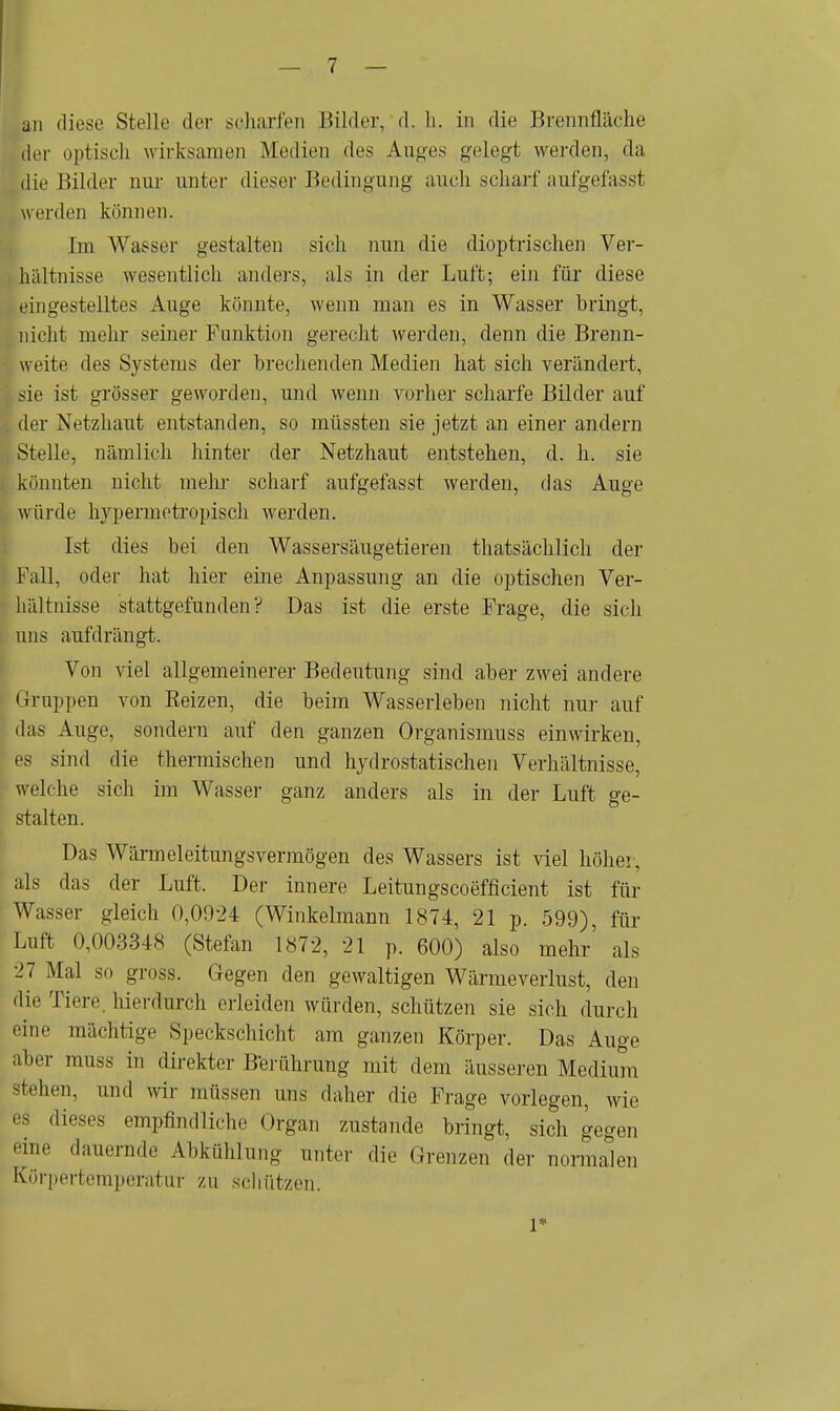 an diese Stelle der scharren Bilder, d. Ii. in die Brennfläche der optisch wirksamen Medien des Auges gelegt werden, da die Bilder nur unter dieser Bedingung auch scharf aufgefasst werden können. im Wasser gestalten sich nun die dioptrischen Ver- hältnisse wesentlich anders, als in der Luft; ein für diese eingestelltes Auge könnte, wenn man es in Wasser bringt, nicht mehr seiner Funktion gerecht werden, denn die Brenn- weite des Systems der brechenden Medien hat sich verändert, sie ist grösser geworden, und wenn vorher scharfe Bilder auf der Netzhaut entstanden, so müssten sie jetzt an einer andern Stelle, nämlich hinter der Netzhaut entstehen, d. h. sie könnten nicht mehr scharf aufgefasst werden, das Auge würde hypermotropisch werden. Ist dies bei den Wassersäugetieren thatsächlich der Fall, oder hat hier eine Anpassung an die optischen Ver- hältnisse stattgefunden? Das ist die erste Frage, die sich uns aufdrängt. Von viel allgemeinerer Bedeutung sind aber zwei andere Gruppen von Reizen, die beim Wasserleben nicht nur auf das Auge, sondern auf den ganzen Organismuss einwirken, es sind die thermischen und hydrostatischen Verhältnisse, welche sich im Wasser ganz anders als in der Luft ge- stalten. Das Wärmeleitungsvermögen des Wassers ist viel höher, als das der Luft. Der innere Leitungscoefficient ist für Wasser gleich 0,0924 (Winkelmann 1874, 21 p. 599), für Luft 0,003348 (Stefan 1872, 21 p. 600) also mehr' als 27 Mal so gross. Gegen den gewaltigen Wärmeverlust, den die Tiere, hierdurch erleiden würden, schützen sie sich durch eine mächtige Speckschicht am ganzen Körper. Das Auge aber muss in direkter Berührung mit dem äusseren Medium stehen, und wir müssen uns daher die Frage vorlegen, wie es dieses empfindliche Organ zustande bringt, sich gegen ••ine dauernde Abkühlung unter die Grenzen der normalen Körpertemperatur zu schützen. I*