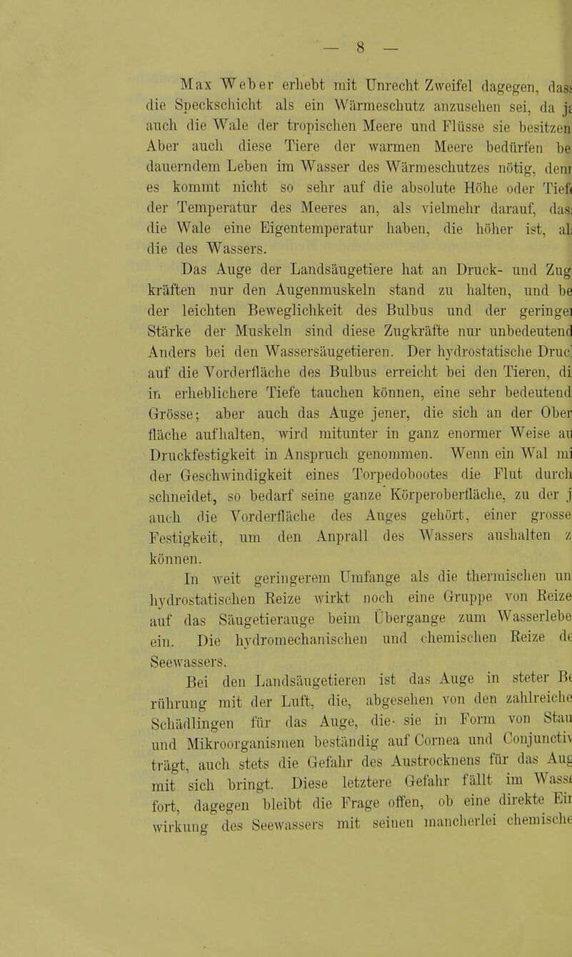 Max Weber erliebt mit Unrecht Zweifel dagegen, dal die Speckschicht als ein Wärmeschutz anzusehen sei, da j; auch die Wale der tropischen Meere und Flüsse sie besitzen Aber auch diese Tiere der warmen Meere bedürfen be dauerndem Leben im Wasser des Wärmeschutzes nötig, dem es kommt nicht so sehr auf die absolute Höhe oder Tief« der Temperatur des Meeres an, als vielmehr darauf, das: die Wale eine Eigentemperatur haben, die höher ist, a| die des Wassers. Das Auge der Landsäugetiere hat an Druck- und Zug kräften nur den Augenmuskeln stand zu halten, und be der leichten Beweglichkeit des Bulbus und der geringe: Stärke der Muskeln sind diese Zugkräfte nur unbedeutend Anders bei den Wassersäugetieren. Der hydrostatische Druc auf die Vorderfläche des Bulbus erreicht bei den Tieren, di in erheblichere Tiefe tauchen können, eine sehr bedeutend Grösse; aber auch das Auge jener, die sich an der Ober fläche aufhalten, wird mitunter in ganz enormer Weise ari Druckfestigkeit in Anspruch genommen. Wenn ein Wal mi der Geschwindigkeit eines Torpedobootes die Flut durch schneidet, so bedarf seine ganze Körperoberfläche, zu der j auch die Vorderfläche des Auges gehört, einer grosse Festigkeit, um den Anprall des Wassers aushalten z können. In weit geringerem Umfange als die thermischen un hydrostatischen Beize wirkt noch eine Gruppe von Beize auf das Säugetierauge beim Übergänge zum Wasserlebe ein. Die hydromechanischen und chemischen Beize de Seewassers. Bei den Landsäugetieren ist das Auge in steter B< rührung mit der Luft, die, abgesehen von den zahlreiche Schädlingen für das Auge, die- sie in Form von Stau und Mikroorganismen beständig auf Cornea und Conjuncth trägt, auch stets die Gefahr des Austrocknens für das Lug mit sich bringt. Diese letztere Gefahr fällt im Wass/ fort, dagegen bleibt die Frage offen, ob eine direkte Eil Wirkung des Seewassers mit seinen mancherlei chemisch«