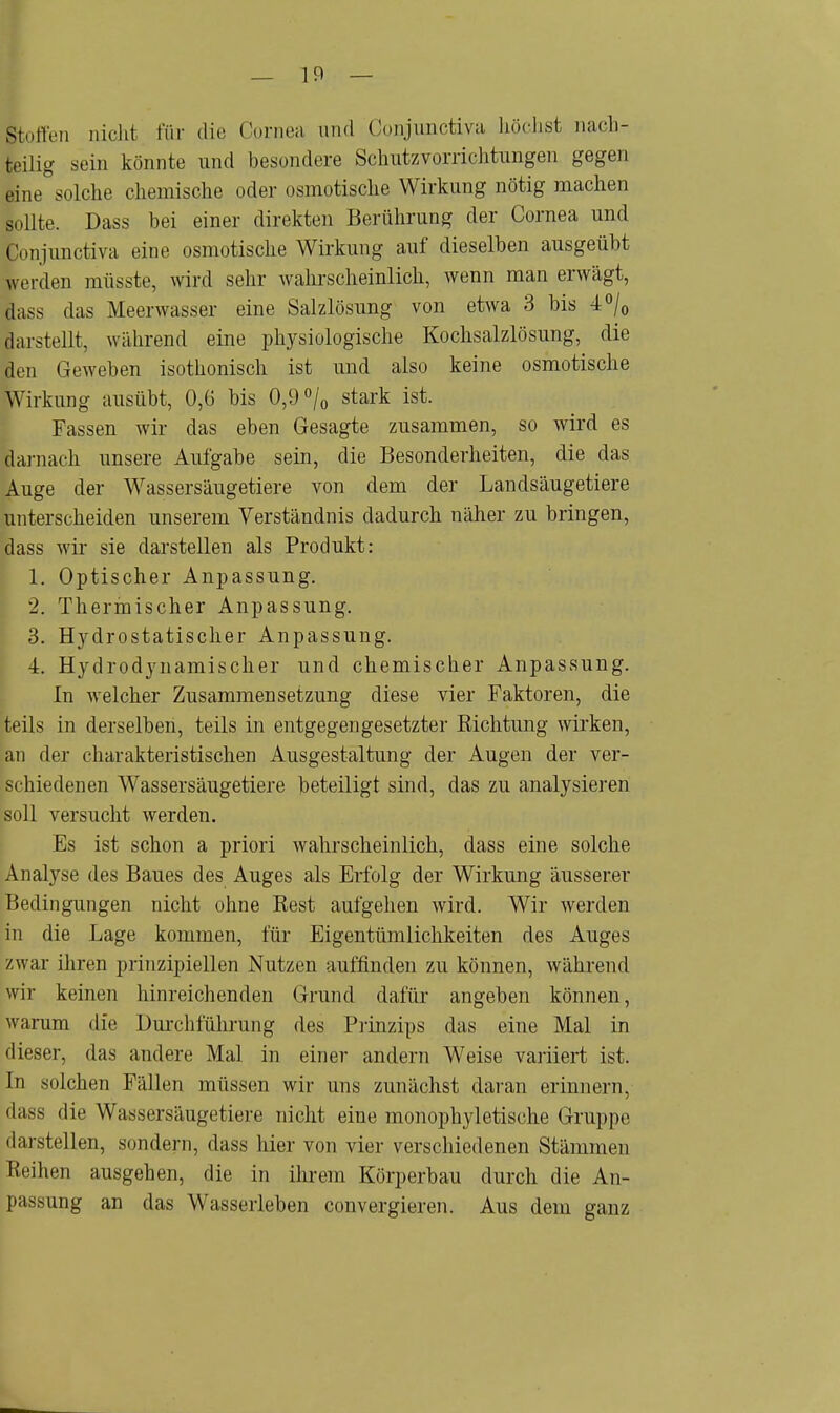 _ 19 — Ifcoffer] nichl für die Cornea und Conjunctiva höchst nach- teilig sein könnte und besondere Schutzvorrichtungen gegen eine°solche chemische oder osmotische Wirkung nötig machen sollte. Dass bei einer direkten Berührung der Cornea und Conjunctiva eine osmotische Wirkung auf dieselben ausgeübt werden müsste, wird sehr wahrscheinlich, wenn man erwägt, dass das Meerwasser eine Salzlösung von etwa 3 bis 4°/0 darstellt, während eine physiologische Kochsalzlösung, die den Geweben isothonisch ist und also keine osmotische Wirkung ausübt, 0,6 bis 0,9 °/0 stark ist. Fassen wir das eben Gesagte zusammen, so wird es darnach unsere Aufgabe sein, die Besonderheiten, die das Auge der Wassersäugetiere von dem der Landsäugetiere unterscheiden unserem Verständnis dadurch näher zu bringen, dass wir sie darstellen als Produkt: 1. Optischer Anpassung. 2. Thermischer Anpassung. 3. Hydrostatischer Anpassung. 4. Hydrodynamischer und chemischer Anpassung. In welcher Zusammensetzung diese vier Faktoren, die teils in derselben, teils in entgegengesetzter Richtung wirken, an der charakteristischen Ausgestaltung der Augen der ver- schiedenen Wassersäugetiere beteiligt sind, das zu analysieren soll versucht werden. Es ist schon a priori wahrscheinlich, dass eine solche Analyse des Baues des Auges als Erfolg der Wirkung äusserer Bedingungen nicht ohne Eest aufgehen wird. Wir werden in die Lage kommen, für Eigentümlichkeiten des Auges zwar ihren prinzipiellen Nutzen auffinden zu können, während wir keinen hinreichenden Grund dafür angeben können, warum die Durchführung des Prinzips das eine Mal in dieser, das andere Mal in einer andern Weise variiert ist. In solchen Fällen müssen wir uns zunächst daran erinnern, dass die Wassersäugetiere nicht eine monophyletische Gruppe darstellen, sondern, dass hier von vier verschiedenen Stämmen Reihen ausgehen, die in ihrem Körperbau durch die An- passung an das Wasserleben convergieren. Aus dem ganz