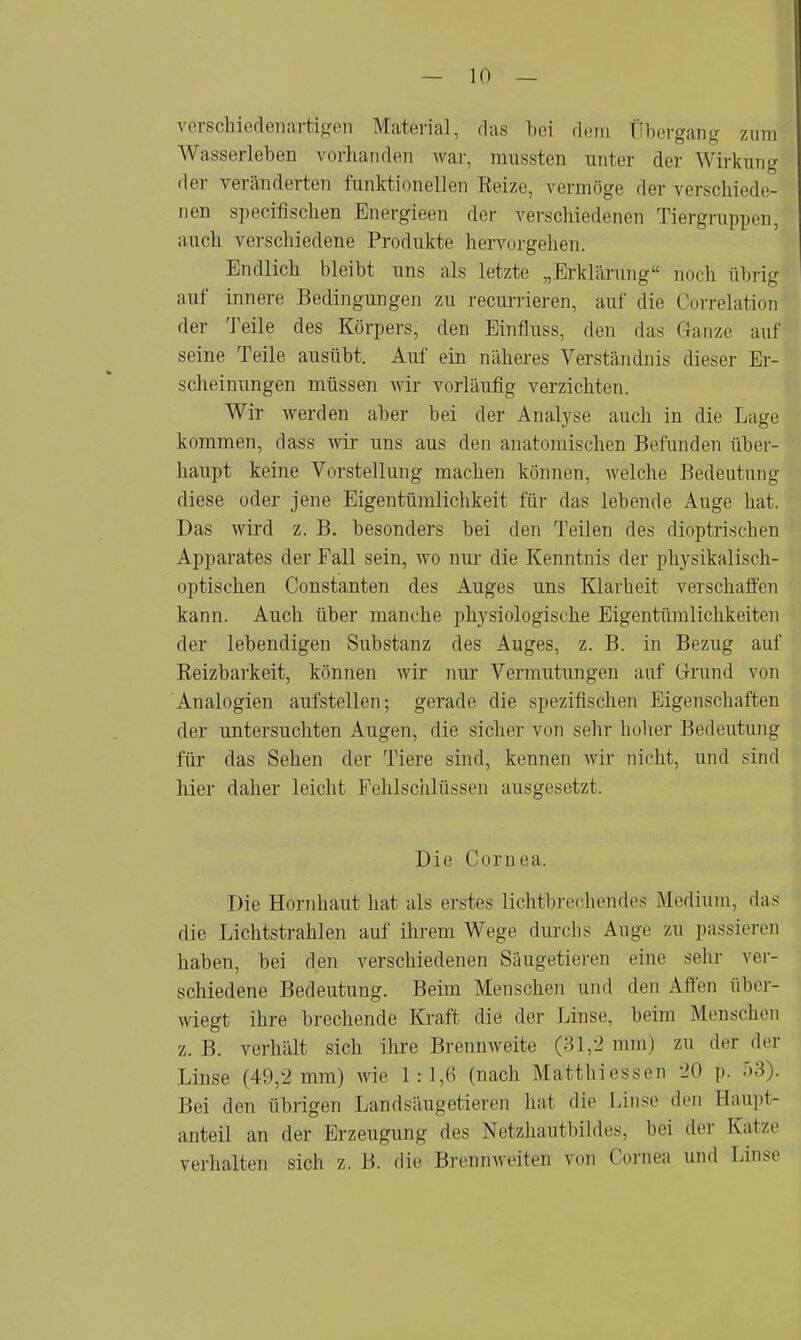 verschiedenartigen Material, das bei dem Übergang zum Wasserleben vorhanden war, mussten unter der Wirkung der veränderten funktionellen Reize, vermöge der verschiede- nen specifischen Energieen der verschiedenen Tiergrappen, auch verschiedene Produkte hervorgehen. Endlich bleibt uns als letzte „Erklärung noch übrig auf innere Bedingungen zu recurrieren, auf die Oorrelation der Teile des Körpers, den Einfluss, den das Ganze auf seine Teile ausübt. Auf ein näheres Verständnis dieser Er- scheinungen müssen wir vorläufig verzichten. Wir werden aber bei der Analyse auch in die Lage kommen, dass wir uns aus den anatomischen Befunden über- haupt keine Vorstellung machen können, welche Bedeutung diese oder jene Eigentümlichkeit für das lebende Auge hat. Das wird z. B. besonders bei den Teilen des dioptrischen Apparates der Fall sein, wo nur die Kenntnis der physikalisch- optischen Constanten des Auges uns Klarheit verschaffen kann. Auch über manche physiologische Eigentümlichkeiten der lebendigen Substanz des Auges, z. B. in Bezug auf Reizbarkeit, können wir nur Vermutungen auf Grund von Analogien aufstellen; gerade die spezifischen Eigenschaften der untersuchten Augen, die sicher von sehr hoher Bedeutung für das Sehen der Tiere sind, kennen wir nicht, und sind hier daher leicht Fehlschlüssen ausgesetzt. Die Cornea. Die Hornhaut hat als erstes lichtbrechendes Medium, das die Lichtstrahlen auf ihrem Wege durchs Auge zu passieren haben, bei den verschiedenen Säugetieren eine sehr ver- schiedene Bedeutung. Beim Menschen und den Affen über- wiegt ihre brechende Kraft die der Linse, beim Menschen z.B. verhält sich ihre Brennweite (31,2mm) zu der der Linse (49,2 mm) wie 1:1,6 (nach Matthiessen 20 p. 53). Bei den übrigen Landsäugetieren hat die Linse den Haupt- anteil an der Erzeugung des Netzhautbildes, bei der Katze verhalten sich z. B. die Brennweiten von Cornea und Linse