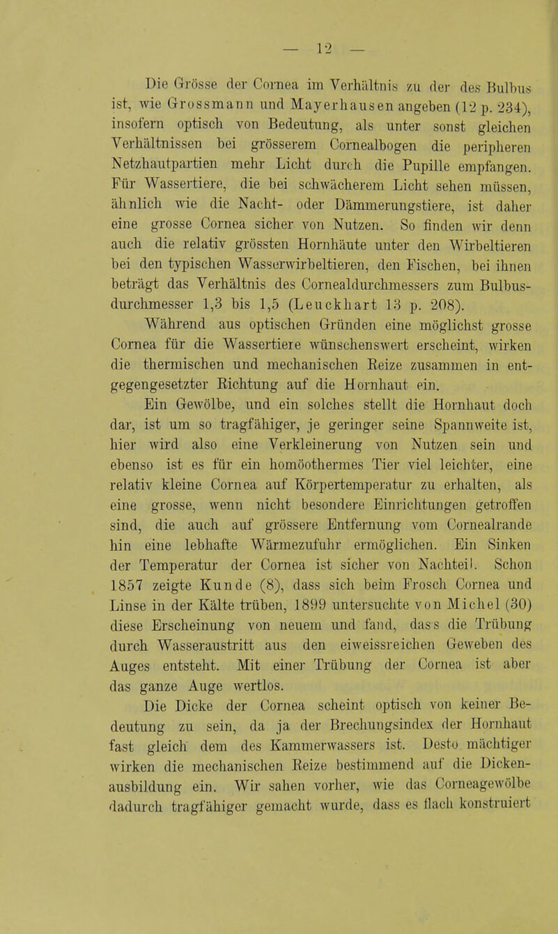 ist, wie Grossmann und Mayerhausen angeben (12 p. 234), insofern optisch von Bedeutung, als unter sonst gleichen Verhältnissen bei grösserem Cornealbogen die peripheren Netzhautpartien mehr Licht durch die Pupille empfangen. Für Wassertiere, die bei schwächerem Licht sehen müssen, ähnlich wie die Nacht- oder Dämmerungstiere, ist daher eine grosse Cornea sicher von Nutzen. So finden wir denn auch die relativ grössten Hornhäute unter den Wirbeltieren bei den typischen Wasserwirbeltieren, den Fischen, bei ihnen beträgt das Verhältnis des Cornealdurchmessers zum Bulbus- durchmesser 1,3 bis 1,5 (Leuckhart 13 p. 208). Während aus optischen Gründen eine möglichst grosse Cornea für die Wassertiere wünschenswert erscheint, wirken die thermischen und mechanischen Reize zusammen in ent- gegengesetzter Richtung auf die Hornhaut ein. Ein Gewölbe, und ein solches stellt die Hornhaut doch dar, ist um so tragfähiger, je geringer seine Spannweite ist, hier wird also eine Verkleinerung von Nutzen sein und ebenso ist es für ein homöothermes Tier viel leichter, eine relativ kleine Cornea auf Körpertemperatur zu erhalten, als eine grosse, wenn nicht besondere Einrichtungen getroffen sind, die auch auf grössere Entfernung vom Cornealrande hin eine lebhafte Wärmezufuhr ermöglichen. Ein Sinken der Temperatur der Cornea ist sicher von Nachteil. Schon 1857 zeigte Kunde (8), dass sich beim Frosch Cornea und Linse in der Kälte trüben, 1899 untersuchte von Michel (30) diese Erscheinung von neuem und fand, dass die Trübung durch Wasseraustritt aus den eiweissreichen Geweben des Auges entsteht. Mit eine]- Trübung der Cornea ist aber das ganze Auge wertlos. Die Dicke der Cornea scheint optisch von keiner Be- deutung zu sein, da ja der Brechungsindex der Hornhaut fast gleich dem des Kammerwassers ist. Desto mächtiger wirken die mechanischen Reize bestimmend auf die Dicken- ausbildung ein. Wir sahen vorher, wie das Corneagewölfoe dadurch tragfähiger gemacht wurde, dass es flach konstruiert