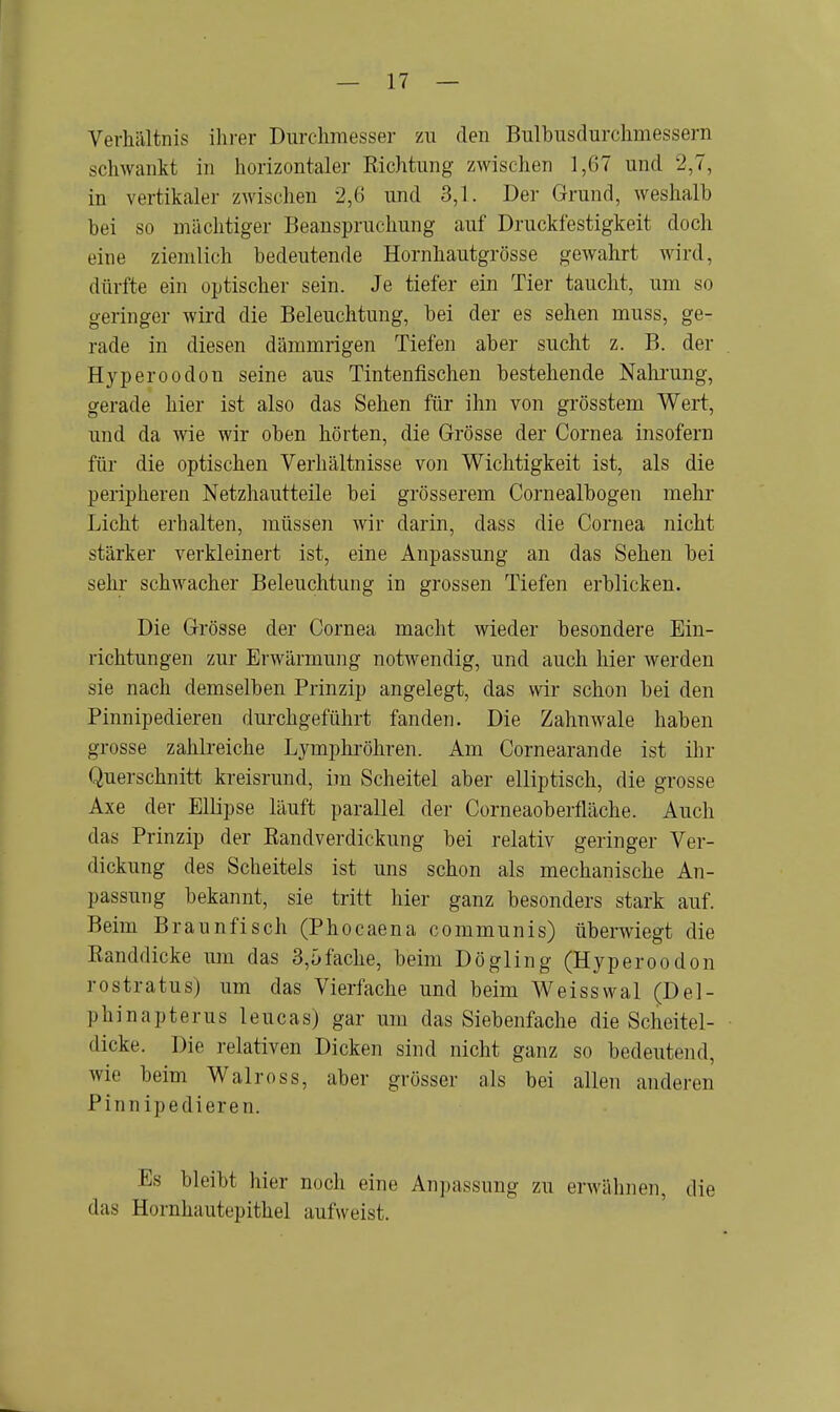 Verhältnis ihrer Durchmesser zu den Bulbusdurchmessern schwankt in horizontaler Richtung zwischen 1,67 und 2,7, in vertikaler zwischen 2,6 und 3,1. Der Grund, weshalb bei so mächtiger Beanspruchung auf Druckfestigkeit doch eine ziemlich bedeutende Hornhautgrösse gewahrt wird, dürfte ein optischer sein. Je tiefer ein Tier taucht, um so geringer wird die Beleuchtung, bei der es sehen muss, ge- rade in diesen dämmrigen Tiefen aber sucht z. B. der Hyperoodon seine aus Tintenfischen bestehende Nahrung, gerade hier ist also das Sehen für ihn von grösstem Wert, und da wie wir oben hörten, die Grösse der Cornea insofern für die optischen Verhältnisse von Wichtigkeit ist, als die peripheren Netzhautteile bei grösserem Cornealbogen mehr Licht erhalten, müssen wir darin, dass die Cornea nicht stärker verkleinert ist, eine Anpassung an das Sehen bei sehr schwacher Beleuchtung in grossen Tiefen erblicken. Die Grösse der Cornea macht wieder besondere Ein- richtungen zur Erwärmung notwendig, und auch hier werden sie nach demselben Prinzip angelegt, das wir schon bei den Pinnipedieren durchgeführt fanden. Die Zahnwale haben grosse zahlreiche Lymphröhren. Am Cornearande ist ihr Querschnitt kreisrund, im Scheitel aber elliptisch, die grosse Axe der Ellipse läuft parallel der Corneaoberfläche. Auch das Prinzip der Bandverdickung bei relativ geringer Ver- dickung des Scheitels ist uns schon als mechanische An- passung bekannt, sie tritt hier ganz besonders stark auf. Beim Braunfisch (Phocaena communis) überwiegt die Randdicke um das 3,öfache, beim Dögling (Hyperoodon rostratus) um das Vierfache und beim Weisswal (Del- pMnapterus leucas) gar um das Siebenfache die Scheitel- dicke. Die relativen Dicken sind nicht ganz so bedeutend, wie beim Walross, aber grösser als bei allen anderen Pinnipedieren. Es bleibt hier noch eine Anpassung zu erwähnen, die das Hornhaut p|>ithel aufweist.