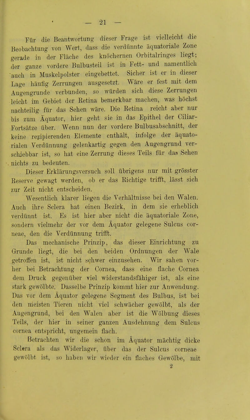 Für die Beantwortung dieser Frage ist vielleicht die Beobachtung von Wert, dass die verdünnte äquatoriale Zone gerade in der Fläche des knöchernen Orbitalringes liegt; der ganze vordere Bulbusteil ist in Fett- und namentlich ■ auch ° in Muskelpolster eingebettet. Sicher ist er in dieser Lage häufig Zerrungen ausgesetzt. Wäre er fest mit dem Augengrunde verbunden, so würden sich diese Zerrungen leicht im Gebiet der Retina bemerkbar machen, was höchst nachteilig für das Sehen wäre. Die Retina reicht aber nur bis zum Äquator, hier geht sie in das Epithel der Ciliar- Fortsätze über. Wenn nun der vordere Bulbusabschnitt, der keine rezipierenden Elemente enthält, infolge der äquato- rialen Verdünnung gelenkartig gegen den Augengrund ver- schiebbar ist, so hat eine Zerrung dieses Teils für das Sehen nichts zu bedeuten. Dieser Erklärungsversuch soll übrigens nur mit grösster Reserve gewagt werden, ob er das Richtige trifft, lässt sich zur Zeit nicht entscheiden. Wesentlich klarer liegen die Verhältnisse bei den Walen. Auch ihre Sclera hat einen Bezirk, in dem sie erheblich verdünnt ist. Es ist hier aber nicht die äquatoriale Zone, sondern vielmehr der vor dem Äquator gelegene Sulcus cor- neae, den die Verdünnung trifft. Das mechanische Prinzip, das dieser Einrichtung zu Grunde liegt, die bei den beiden Ordnungen der Wale getroffen ist, ist nicht schwer einzusehen. Wir sahen vor- her bei Betrachtung der Cornea, dass eine flache Cornea dem Druck gegenüber viel widerstandsfähiger ist, als eine stark gewölbte. Dasselbe Prinzip kommt hier zur Anwendung. Das vor dem Äquator gelegene Segment des Bulbus, ist bei den meisten Tieren nicht viel schwächer gewölbt, als der Augengrund, bei den Walen aber ist die Wölbung dieses Teils, der hier in seiner ganzen Ausdehnung dem Sulcus Cornea entspricht, ungemein flach. Betrachten wir die schon im Äquator mächtig dicke Sclera als das Widerlager, über das der Sulcus corneae gewölbt ist, so haben wir wieder ein flaches Gewölbe, mit 2
