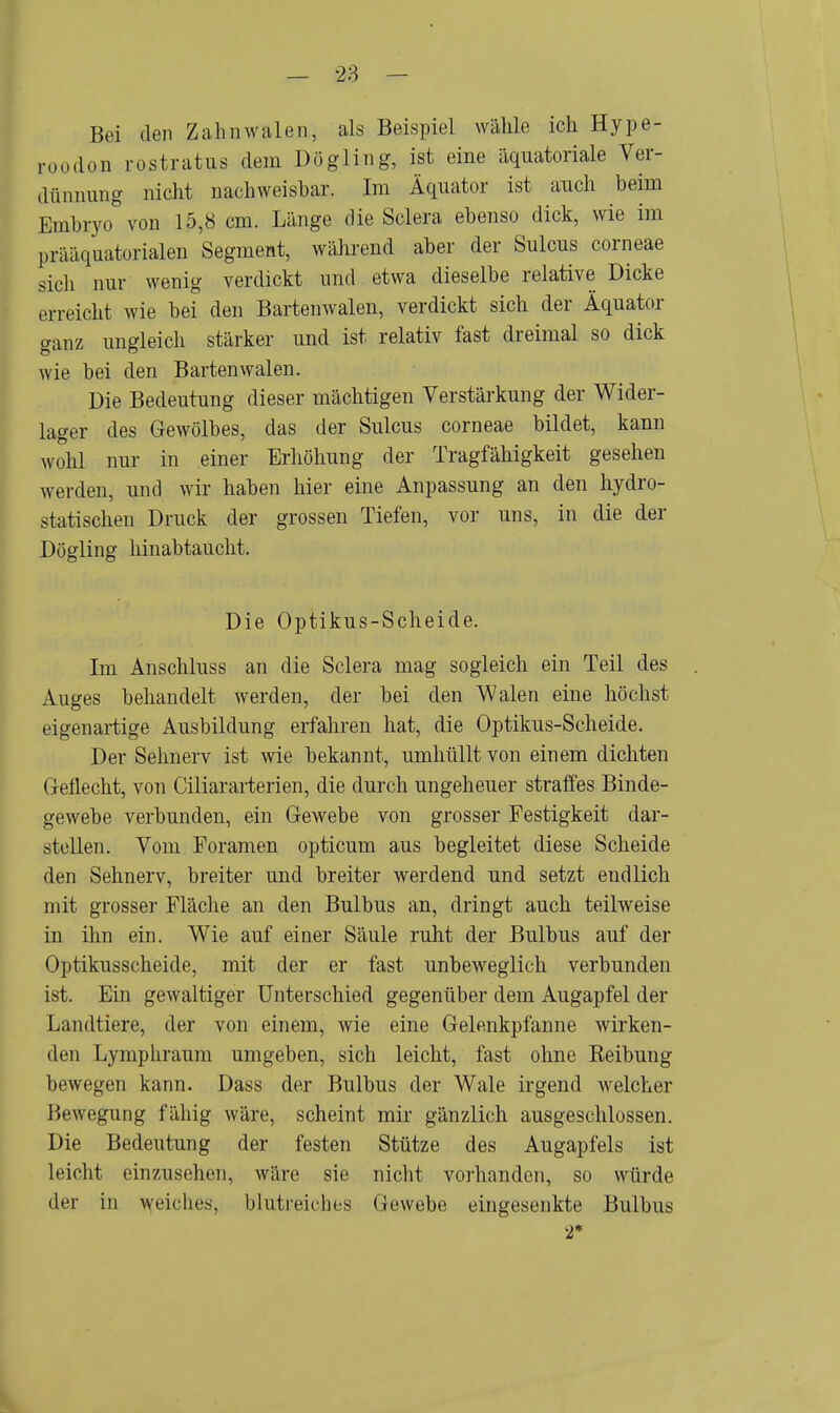 Bei den Zahnwalcn, als Beispiel wähle ich Hype- roodon rostratus dem Dögling, ist eine äquatoriale Ver- dünnung nicht nachweisbar. Im Äquator ist auch beim Embryo von 15,8 cm. Länge die Sclera ebenso dick, wie im prääquatorialen Segment, während aber der Sulcus corneae sich nur wenig verdickt und etwa dieselbe relative Dicke erreicht wie bei den Bartenwalen, verdickt sich der Äquator ganz ungleich stärker und ist relativ fast dreimal so dick wie bei den Bartenwalen. Die Bedeutung dieser mächtigen Verstärkung der Wider- lager des Gewölbes, das der Sulcus corneae bildet, kann wohl nur in einer Erhöhung der Tragfähigkeit gesehen weiden, und wir haben hier eine Anpassung an den hydro- statischen Druck der grossen Tiefen, vor uns, in die der Dögling hinabtaucht. Die Optikus-Scheide. Im Anschluss an die Sclera mag sogleich ein Teil des Auges behandelt werden, der bei den Walen eine höchst eigenartige Ausbildung erfahren hat, die Optikus-Scheide. Der Sehnerv ist wie bekannt, umhüllt von einem dichten Geflecht, von Ciliararterien, die durch ungeheuer straffes Binde- gewebe verbunden, ein Gewebe von grosser Festigkeit dar- stellen. Vom Foramen opticum aus begleitet diese Scheide den Sehnerv, breiter und breiter werdend und setzt endlich mit grosser Fläche an den Bulbus an, dringt auch teilweise in ihn ein. Wie auf einer Säule ruht der Bulbus auf der Optikusscheide, mit der er fast unbeweglich verbunden ist. Ein gewaltiger Unterschied gegenüber dem Augapfel der Landtiere, der von einem, wie eine Gelenkpfanne wirken- den Lymphranm umgeben, sich leicht, fast ohne Reibung bewegen kann. Dass der Bulbus der Wale irgend welcher Bewegung fähig wäre, scheint mir gänzlich ausgeschlossen. Die Bedeutung der festen Stütze des Augapfels ist leicht einzusehen, wäre sie nicht vorhanden, so würde der in weiches, blutreiches Gewebe eingesenkte Bulbus 2*