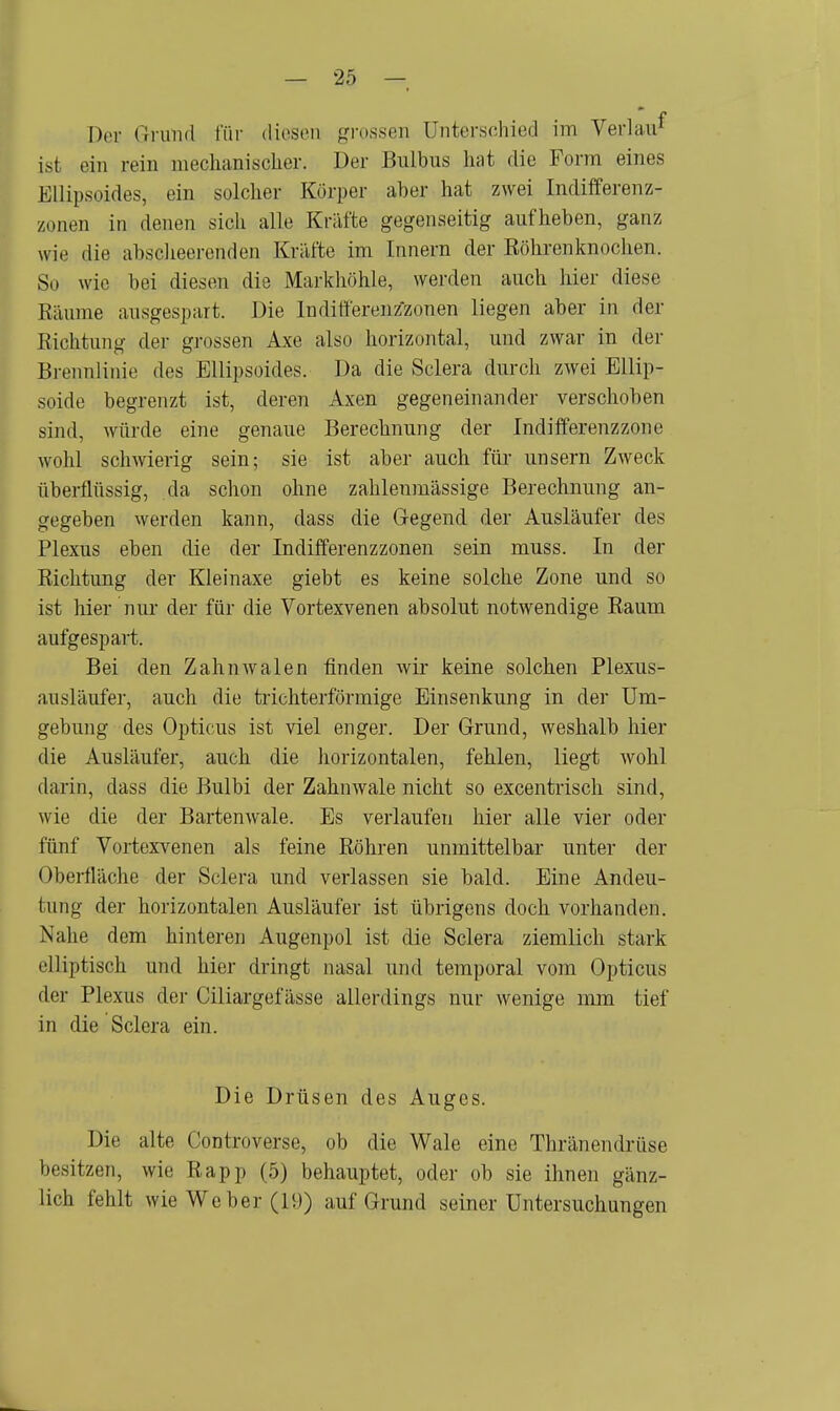 Der Grund für diesen grossen Unterschied im Verlan1 ist ein rein mechanischer. Der Bulbus hat die Form eines Ellipsoides, ein solcher Körper aber hat zwei Indifferenz- zoaen in denen sich alle Kräfte gegenseitig aufheben, ganz wie die abscheerenden Kräfte im Innern der Röhrenknochen. So wie bei diesen die Markhöhle, werden auch hier diese Räume ausgespart. Die Indifferenzzonen liegen aber in der Richtung der grossen Axe also horizontal, und zwar in der Brennlinie des Ellipsoides. Da die Sclera durch zwei Ellip- soide begrenzt ist, deren Axen gegeneinander verschoben sind, würde eine genaue Berechnung der Indifferenzzone wohl schwierig sein; sie ist aber auch für unsern Zweck überflüssig, da schon ohne zahlenmässige Berechnung an- gegeben werden kann, dass die Gegend der Ausläufer des Plexus eben die der Indifferenzzonen sein muss. In der Richtung der Kleinaxe giebt es keine solche Zone und so ist hier nur der für die Vortexvenen absolut notwendige Raum aufgespart. Bei den Zahnwalen finden wir keine solchen Plexus- ausläufer, auch die trichterförmige Einsenkung in der Um- gebung des Opticus ist viel enger. Der Grund, weshalb hier die Ausläufer, auch die horizontalen, fehlen, liegt wohl darin, dass die Bulbi der Zahnwale nicht so excentrisch sind, wie die der Bartenwale. Es verlaufen hier alle vier oder fünf Vortexvenen als feine Röhren unmittelbar unter der Oberfläche der Sclera und verlassen sie bald. Eine Andeu- tung der horizontalen Ausläufer ist übrigens doch vorhanden. Nahe dem hinteren Augenpol ist die Sclera ziemlich stark elliptisch und hier dringt nasal und temporal vom Opticus der Plexus der Ciliargefässe allerdings nur wenige mm tief in die Sclera ein. Die Drüsen des Auges. Die alte Controverse, ob die Wale eine Thränendrüse besitzen, wie Rapp (5) behauptet, oder ob sie ihnen gänz- lich fehlt wie Weber (19) auf Grund seiner Untersuchungen