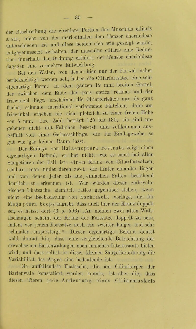 der Beschreibung die circuläre Portion der Musculus cilians s str Dickt von der meriodinalen dem Tensor chorioideae unterschieden ist und diese beiden sich wie gezeigt wurde, entgegengesetzt verhalten, der rausculus ciliaris eine Reduc- tion innerhalb der Ordnung erfährt, der Tensor chorioideae dagegen eine vermehrte Entwicklung. Bei den Walen, von denen hier nur der Finwal näher berücksichtigt werden soll, haben die Ciliarfortsätze eine sehr eigenartige Form. In dem ganzen 12 mm. breiten Gürtel, der zwischeu dem Ende der pars optica retinae und der Iriswnrzel liegt, erscheinen die Ciliarfortsätze nur als ganz flache, schmale meridional verlaufende Fältchen, dann am Iriswinkel erheben sie sich plötzlich zu einer freien Höhe von 5 mm. Ihre Zahl beträgt 125 bis 130, sie sind un- geheuer dicht mit Fältchen besetzt und vollkommen aus- gefüllt von einer Gefässschlinge, die für Bindegewebe so gut wie gar keinen Raum lässt. Der Embryo von Balaenoptera rostrata zeigt einen eigenartigen Befund, er hat nicht, wie es sonst bei allen Säugetieren der Fall ist, einen Kranz von Ciliarfortsätzen, sondern man findet deren zwei, die hinter einander liegen und von denen jeder als aus. einfachen Falten bestehend deutlich zu erkennen ist. Wir würden dieser embryolo- gischen Thatsache ziemlich ratlos gegenüber stehen, wenn nicht eine Beobachtung von Eschrischt vorläge, der für Megaptera boops angiebt, dass auch hier der Kranz doppelt sei, es heisst dort (6 p. 596) „An meinen zwei alten Wall- fischaugen scheint der Kranz der Fortsätze doppelt zu sein, indem vor jedem Fortsatze noch ein zweiter langer und sehr schmaler emporsteigt. Dieser eigenartige Befund deutet wohl darauf hin, dass eine vergleichende Betrachtung der erwachsenen Bartenwalaugen noch manches Interessante bieten wird, und dass selbst in dieser kleinen Säugetierordnung die Variabilität des Auges eine bedeutende ist. Die auffallendste Thatsache, die am Ciliarkörper der Bartenwale konstatiert werden konnte, ist aber die, dass diest!]) Tieren jede Andeutung eines Ciliarmuskeis