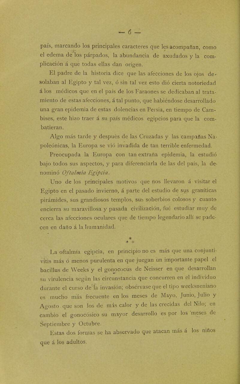 país, marcando los principales caracteres que les acompañan, como el edema de los párpados, la abundancia de axudados y la com- plicación á que todas ellas dan origen. El padre de la historia dice que las afecciones de los ojos de- solaban al Egipto y tal vez, ó sin tal vez esto dio cierta notoriedad á los médicos que en el país de los Faraones se dedicaban al trata- miento de estas afecciones, á tal punto, que habiéndose desarrollado una gran epidemia de estas dolencias en Persia, en tiempo de Cam- bises, este hizo traer á su país médicos egipcios para que la com- batieran. Algo más tarde y después de las Cruzadas y las campañas Na- poleónicas, la Europa se vio invadida de tan terrible enfermedad. . Preocupada la Europa con tan extraña epidemia, la estudió bajo todos sus aspectos, y para diferenciarla de las del país, la de- nominó Oftalmía Egipcia. Uno de los principales motivos que nos llevaron á visitar el Egipto en el pasado invierno, á parte del estudio de sys graníticas pirámides, sus grandiosos templos, sus soberbios colosos y cuanto encierra su maravillosa y pasada civilización, fué estudiar muy de cerca las afecciones oculares que de tiempo legendario allí se pade- cen en daño á la humanidad. * La oftalmía egipcia, en principio no es más que una conjunti- vitis más ó menos purulenta en que juegan un importante papel el bacillus de Weeks y el gonococus de Neisser en que desarrollan su virulencia según las circunstancia que concurren en el individuo durante el curso de ía invasión; obsérvase que el tipo weeksneniano es mucho más frecuente en los meses de Mayo, Junio, Julio y Agosto que son los de mis calor y de las crecidas del Nilo; en cambio el gonocósico su mayor desarrollo es por los meses de Septiembre y Octubre. Estas dos formas se ha abservado que atacan más á los niños que á los adultos.