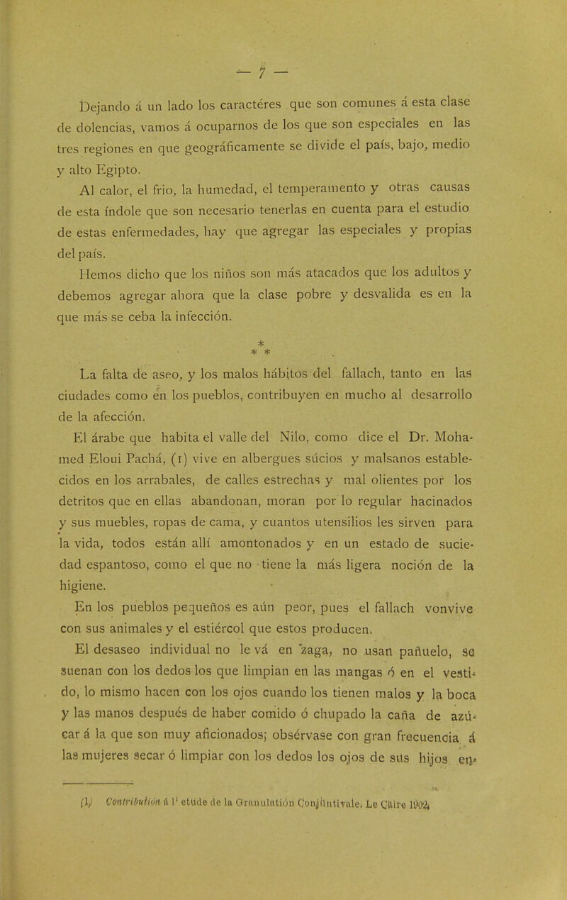 Dejando á un lado los caractéres que son comunes á esta clase de dolencias, vamos á ocupamos de los que son especiales en las tres regiones en que geográficamente se divide el país, bajo, medio y alto Egipto. Al calor, el frió, la humedad, el temperamento y otras causas de esta índole que son necesario tenerlas en cuenta para el estudio de estas enfermedades, hay que agregar las especiales y propias del país. Hemos dicho que los niños son más atacados que los adultos y debemos agregar ahora que la clase pobre y desvalida es en la que más se ceba la infección. * * * La falta de aseo, y los malos hábitos del fallach, tanto en las ciudades como en los pueblos, contribuyen en mucho al desarrollo de la afección. El árabe que habita el valle del Nilo, como dice el Dr. Moha- med Eloui Pachá, (i) vive en albergues sucios y malsanos estable- cidos en los arrabales, de calles estrechas y mal olientes por los detritos que en ellas abandonan, moran por lo regular hacinados y sus muebles, ropas de cama, y cuantos utensilios les sirven para la vida, todos están allí amontonados y en un estado de sucie- dad espantoso, como el que no tiene la más ligera noción de la higiene. En los pueblos pequeños es aún peor, pues el fallach vonvive con sus animales y el estiércol que estos producen. El desaseo individual no le vá en zaga, no usan pañuelo, se suenan con los dedos los que limpian en las mangas ó en el vestí do, lo mismo hacen con los ojos cuando los tienen malos y la boca y las manos después de haber comido ó chupado la caña de azú- car á la que son muy aficionados; obsérvase con gran frecuencia á las mujeres secar ó limpiar con los dedos los ojos de sus hijos ea<