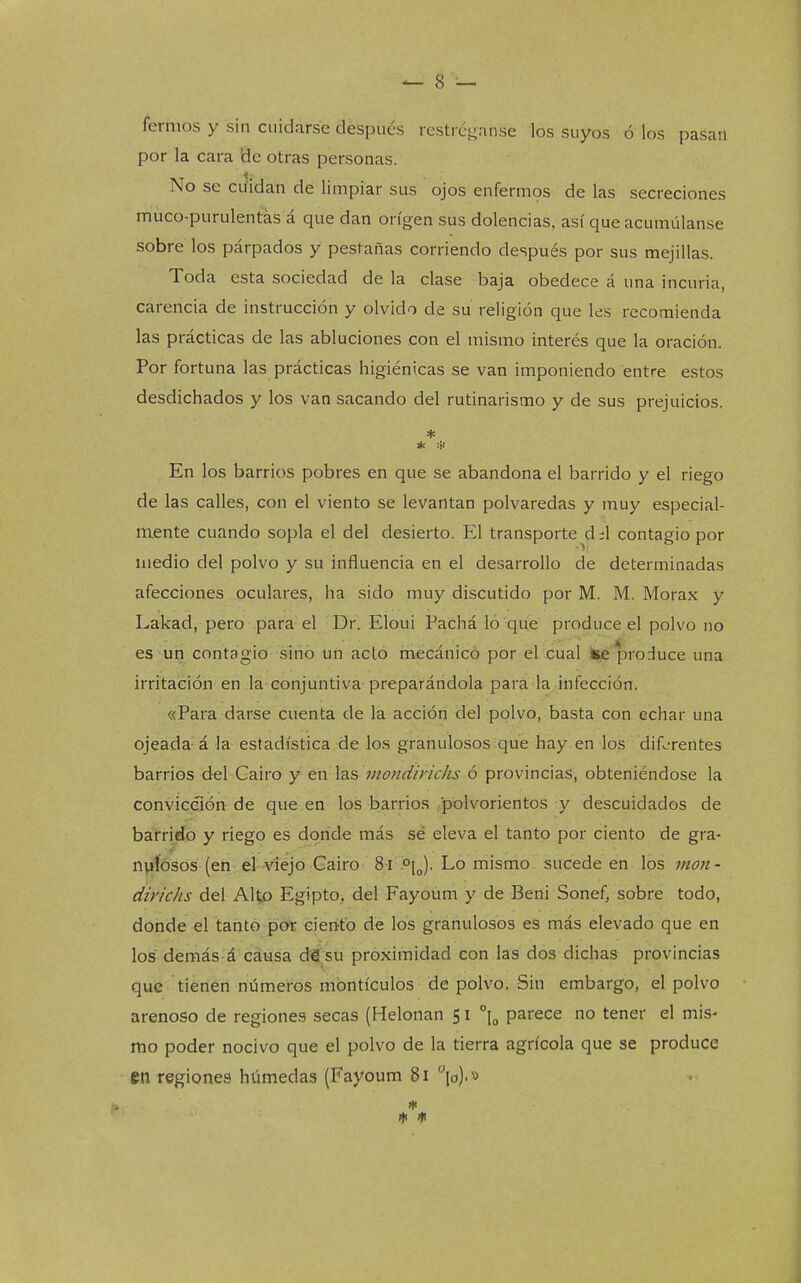 ^ 8 — fernios y sin cuidarse después restrcganse los suyos ó los pasan por la cara Be otras personas. No se ciiidan de limpiar sus ojos enferm9s de las secreciones muco-purulentas á que dan origen sus dolencias, así que acumúlanse sobre los párpados y pestañas corriendo después por sus mejillas. Toda esta sociedad de la clase baja obedece á una incuria, carencia de instrucción y olvido de su religión que les recomienda las prácticas de las abluciones con el mismo interés que la oración. Por fortuna las prácticas higiénicas se van imponiendo entre estos desdichados y los van sacando del rutinarismo y de sus prejuicios. * En los barrios pobres en que se abandona el barrido y el riego de las calles, con el viento se levantan polvaredas y muy especial- mente cuando sopla el del desierto. El transporte d;l contagio por medio del polvo y su influencia en el desarrollo de determinadas afecciones oculares, ha sido muy discutido por M. M. Morax y Lakad, pero para el Dr. Eloui Pachá lo que produce el polvo no es un contagio sino un acló mecánico por el cual ke'produce una irritación en la conjuntiva preparándola para la infección. «Para darse cuenta de la acción del polvo, basta con echar una ojeada á la estadística de los granulosos que hay en los dif.-'rentes barrios d^l Gairo y ^n \s.s mondirichs ó provincias, obteniéndose la convicción de que en los barrios polvorientos y descuidados de barrido y riego es donde más sé eleva el tanto por ciento de gra- npíósós (en el-viejo Cairo 8 i Lo mismo sucede en los mon- dirichs del Alto Egipto, del Fayoum y de Beni Sonef, sobre todo, donde el tanto por cien'tb de los granulosos es más elevado que en los demás á causa désu proximidad con las dos dichas provincias qué- tienen números montículos de polvo. Sin embargo, el polvo arenoso de regiones secas (Helonan 51 \ parece no tener el mis- mo poder nocivo que el polvo de la tierra agrícola que se produce en regiones húmedas (Fayoum 81 °\^.-^