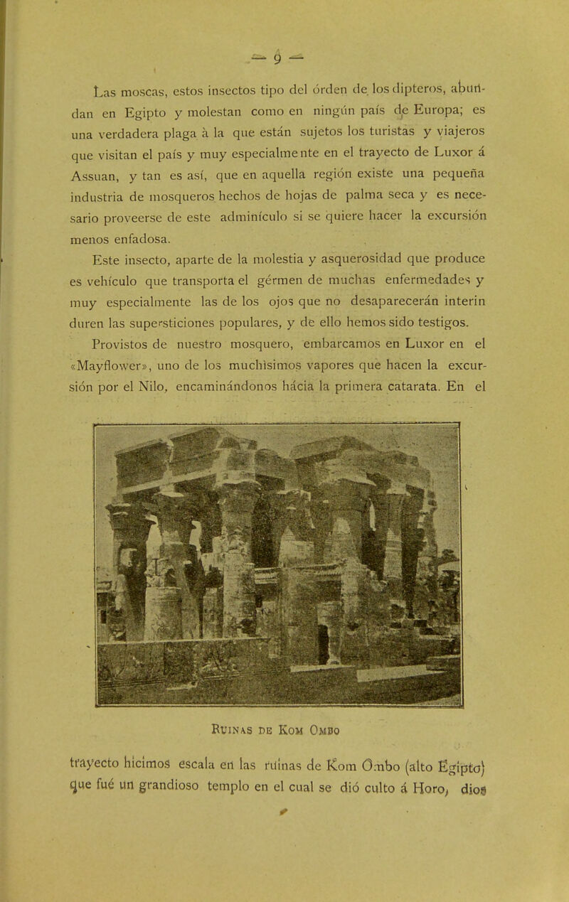 Las moscas, estos insectos tipo del orden de los dipteros, abiiri- dan en Egipto y molestan como en ningún país d,e Europa; es una verdadera plaga á la que están sujetos los turistas y viajeros que visitan el país y muy especialmente en el trayecto de Luxor á Assuan, y tan es así, que en aquella región existe una pequeña industria de mosqueros hechos de hojas de palma seca y es nece- sario proveerse de este adminículo si se quiere hacer la excursión menos enfadosa. Este insecto, aparte de la molestia y asquerosidad que produce es vehículo que transporta el gérmen de muchas enfermedades y muy especialmente las de los ojos que no desaparecerán ínterin duren las supersticiones populares, y de ello hemos sido testigos. Provistos de nuestro mosquero, embarcamos en Luxor en el «Mayflower», uno de los muchísimos vapores que hacen la excur- sión por el Nilo, encaminándonos hácia la primera catarata. En el RUIN\S DE KOM OmBO tfayecto hicimos escala etl las ruinas de Kom Ombo (alto Ectípto) que fué un grandioso templo en el cual se dio culto á Horo> diog