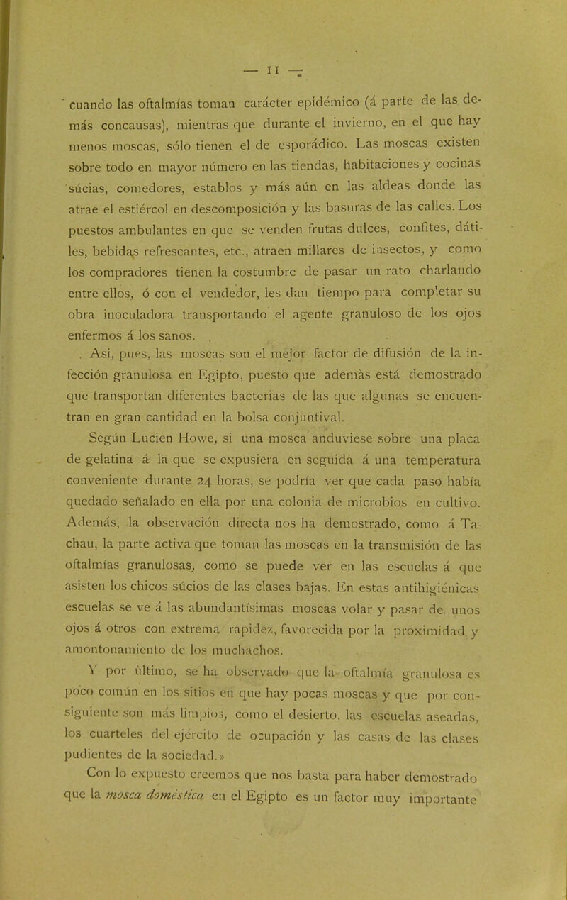 ■ cuando las oftalmías toman carácter epidémico (á parte de las de- más concausas), mientras que durante el invierno, en el que hay menos moscas, sólo tienen el de esporádico. Las moscas existen sobre todo en mayor número en las tiendas, habitaciones y cocinas súcias, comedores, establos y más aún en las aldeas donde las atrae el estiércol en descomposición y las basuras de las calles. Los puestos ambulantes en que se venden frutas dulces, confites, dáti- les, bebida.s refrescantes, etc., atraen millares de insectos, y como los compradores tienen la costumbre de pasar un rato charlando entre ellos, ó con el vendedor, les dan tiempo para completar su obra inoculadora transportando el agente granuloso de los ojos enfermos á los sanos. . Asi, pues, las moscas son el mejor factor de difusión de la in- fección granulosa en Egipto, puesto que además está demostrado que transportan diferentes bacterias de las que algunas se encuen- tran en gran cantidad en la bolsa conjuntival. Según Lucien Howe, si una mosca anduviese sobre una placa de gelatina á la que se expusiera en seguida á una temperatura conveniente durante 24 horas, se podría ver que cada paso había quedado señalado en ella por una colonia de microbios en cultivo. Además, la observación directa nos ha demostrado, como á Ta- chan, la parte activa que toman las moscas en la transmisión de las oftalmías granulosas, como se puede ver en las escuelas á que asisten los chicos súcios de las clases bajas. En estas antihigiénicas escuelas se ve á las abundantísimas moscas volar y pasar de unos ojos á otros con extrema rapidez, favorecida por la proximidad y amontonamiento de los muchachos. Y por último, ae ha observadtg que la- oftalmía granulosa es poco común en los sitios en que hay pocas moscas y que por con- siguiente son más limpio í, como el desierto, las escuelas aseadas, los cuarteles del ejército de ocupación y las casas de las clases pudientes de la .sociedad.» Con lo expuesto creemos que nos basta para haber demostrado que la mosca doméstica en el Egipto es un factor muy importante