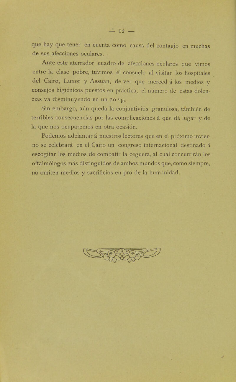 que hay que tener en cuenta como causa del contagio en muchas de sus afecciones oculares. Ante este aterrador cuadro de afecciones oculares que vimos entre la clase pobre, tuvimos el consuelo al visitar los hospitales del Cairo, Luxor y Assuan, de ver que merced á los medios y consejos higiénicos puestos en práctica, el número de estas dolen- cias va disminuyendo en un 20 0[o. Sin embargo, aún queda la conjuntivitis granulosa, también de terribles consecuencias por las complicaciones á que dá lugar y de la que nos ocuparemos en otra ocasión. Podemos adelantar á nuestros lectores que en el próximo invier- no se celebrará en el Cairo un congreso internacional destinado á escogitar los medios de combatir la ceguera, al cual concurrirán los oftalmólogos más distinguidos de ambos mundos que, como siempre, no omiten medios y sacrificios en pro de la humanidad.