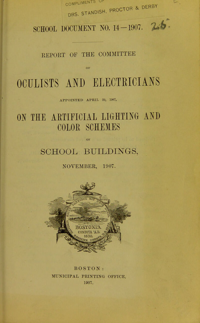 STAHD.SH. PROCTOR ^ DERBY DBS. SCHOOL DOCUMENT NO. 14-1907. T^h REPORT OF THE COMMITTEE OF OCULISTS AND ELECTRICIANS APPOINTED APRIL 29, 1907, ON THE AETIFICIAL LIGHTING AND COLOR SCHEMES OF SCHOOL BUILDINGS, NOVEMBER, 1907. BOSTON: IVroNICIPAL PRINTING 1907. OFFICE,