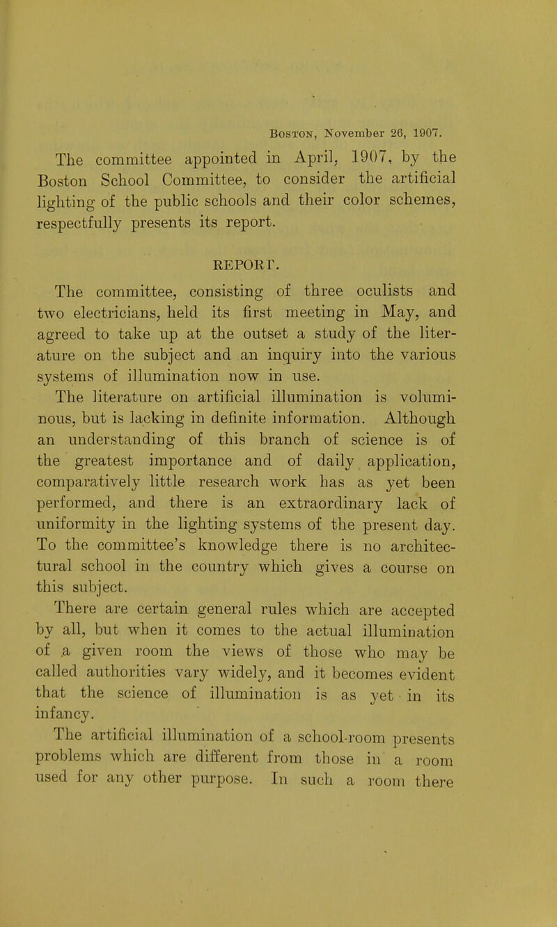 Boston, November 26, 1907. The committee appointed in April, 1907, by the Boston School Committee, to consider the artificial lighting of the public schools and their color schemes, respectfully presents its report. REPORr. The committee, consisting of three oculists and two electricians, held its first meeting in May, and agreed to take up at the outset a study of the liter- ature on the subject and an inquiry into the various systems of illumination now in use. The literature on artificial illumination is volumi- nous, but is lacking in definite information. Although an understanding of this branch of science is of the greatest importance and of daily apj)lication, comparatively little research work has as yet been performed, and there is an extraordinary lack of uniformity in the lighting systems of the present day. To the committee's knowledge there is no architec- tural school in the country which gives a course on this subject. There are certain general rules which are accepted by all, but when it comes to the actual illumination of .a given room the views of those who may be called authorities vary widely, and it becomes evident that the science of illumination is as yet in its infancy. The artificial illumination of a school-room presents problems which are different from those in a room used for any other purpose. In such a room there