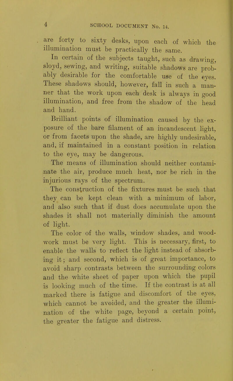 are forty to sixty desks, upon each of which the illumination must be practically the same. In certain of the subjects taught, such as drawing, sloyd, sewing, and writing, suitable shadows are prob- ably desirable for the comfortable use of the eyes. These shadows should, however, fall in such a man- ner that the work upon each desk is always in good illumination, and free from the shadow of the head and hand. Brilliant points of illumination caused by the ex- posure of the bare filament of an incandescent light, or from facets upon the shade, are highly undesirable, and, if maintained in a constant position in relation to the eye, may be dangerous. The means of illumination should neither contami- nate the air, produce much heat, nor be rich in the injurious rays of the spectrum. The construction of the fixtures must be such that they can be kept clean with a minimum of labor, and also such that if dust does accumulate upon the shades it shall not materially diminish the amount of light. The color of the walls, window shades, and wood- work must be very light. This is necessary, first, to enable the walls to reflect the light instead of absorb- ing it; and second, which is of great importance, to avoid sharp contrasts between the surrounding colors and the white sheet of paper upon which the pupil is looking much of the time. If the contrast is at all marked there is fatigue and discomfort of the eyes, which cannot be avoided, and the greater the illumi- nation of the white page, beyond a certain point, the greater the fatigue and distress.