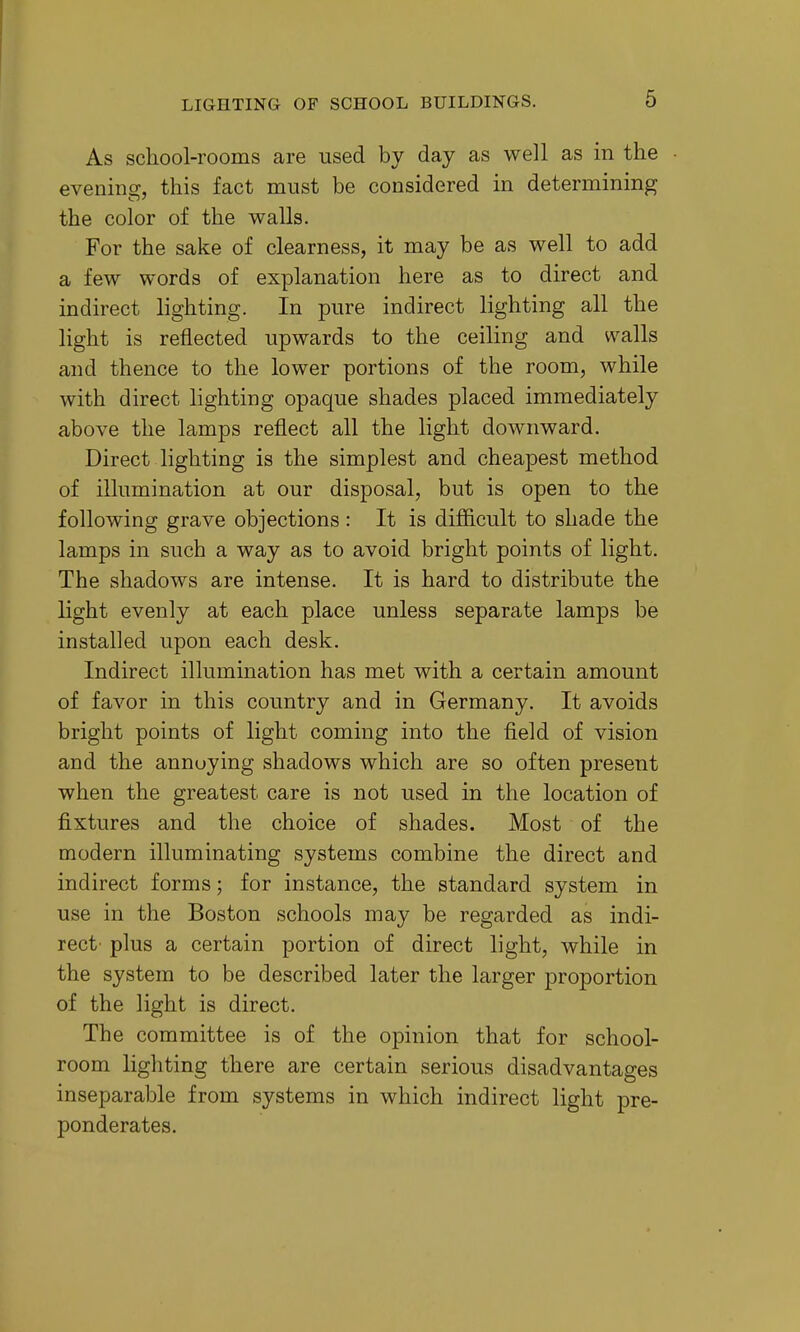 As school-rooms are used by day as well as in the • evenino^, this fact must be considered in determining the color of the walls. For the sake of clearness, it may be as well to add a few words of explanation here as to direct and indirect lighting. In pure indirect lighting all the light is reflected upwards to the ceiling and walls and thence to the lower portions of the room, while with direct lighting opaque shades placed immediately above the lamps reflect all the light downward. Direct lighting is the simplest and cheapest method of illumination at our disposal, but is open to the following grave objections : It is difficult to shade the lamps in such a way as to avoid bright points of light. The shadows are intense. It is hard to distribute the light evenly at each place unless separate lamps be installed upon each desk. Indirect illumination has met with a certain amount of favor in this country and in Germany. It avoids bright points of light coming into the field of vision and the annoying shadows which are so often present when the greatest care is not used in the location of fixtures and the choice of shades. Most of the modern illuminating systems combine the direct and indirect forms; for instance, the standard system in use in the Boston schools may be regarded as indi- rect' plus a certain portion of direct light, while in the system to be described later the larger proportion of the light is direct. The committee is of the opinion that for school- room lighting there are certain serious disadvantages inseparable from systems in which indirect light pre- ponderates.