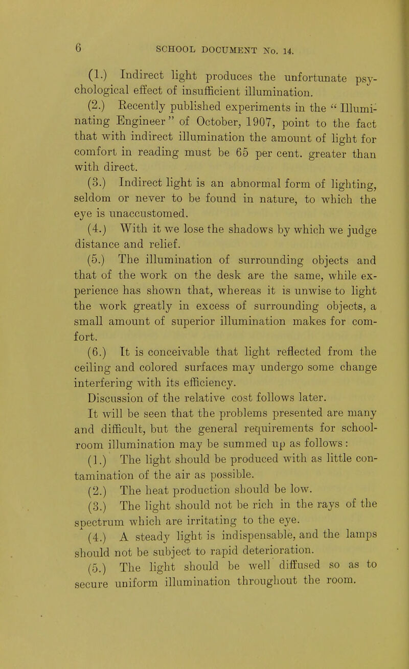 (1.) Indirect light produces the unfortunate psy- chological effect of insufficient illumination. (2.) Recently published experiments in the  Illumi- nating Engineer of October, 1907, point to the fact that with indirect illumination the amount of light for comfort in reading must be 65 per cent, greater than with direct. (3.) Indirect light is an abnormal form of lighting, seldom or never to be found in nature, to which the eye is unaccustomed. (4.) With it we lose the shadows by which we judge distance and relief. (5.) The illumination of surrounding objects and that of the work on the desk are the same, while ex- perience has shown that, whereas it is unwise to light the work greatly in excess of surrounding objects, a small amount of superior illumination makes for com- fort. (6.) It is conceivable that light reflected from the ceiling and colored surfaces may undergo some change interfering with its efficiency. Discussion of the relative cost follows later. It will be seen that the problems presented are many and difficult, but the general requirements for school- room illumination may be summed up as follows: (1.) The light should be produced with as little con- tamination of the air as possible. (2.) The heat production should be low. (3.) The light should not be rich in the rays of the spectrum which are irritating to the eye. (4.) A steady light is indispensable, and the lamps should not be subject to rapid deterioration. (5.) The light should be well diffused so as to secure uniform illumination throughout the room.