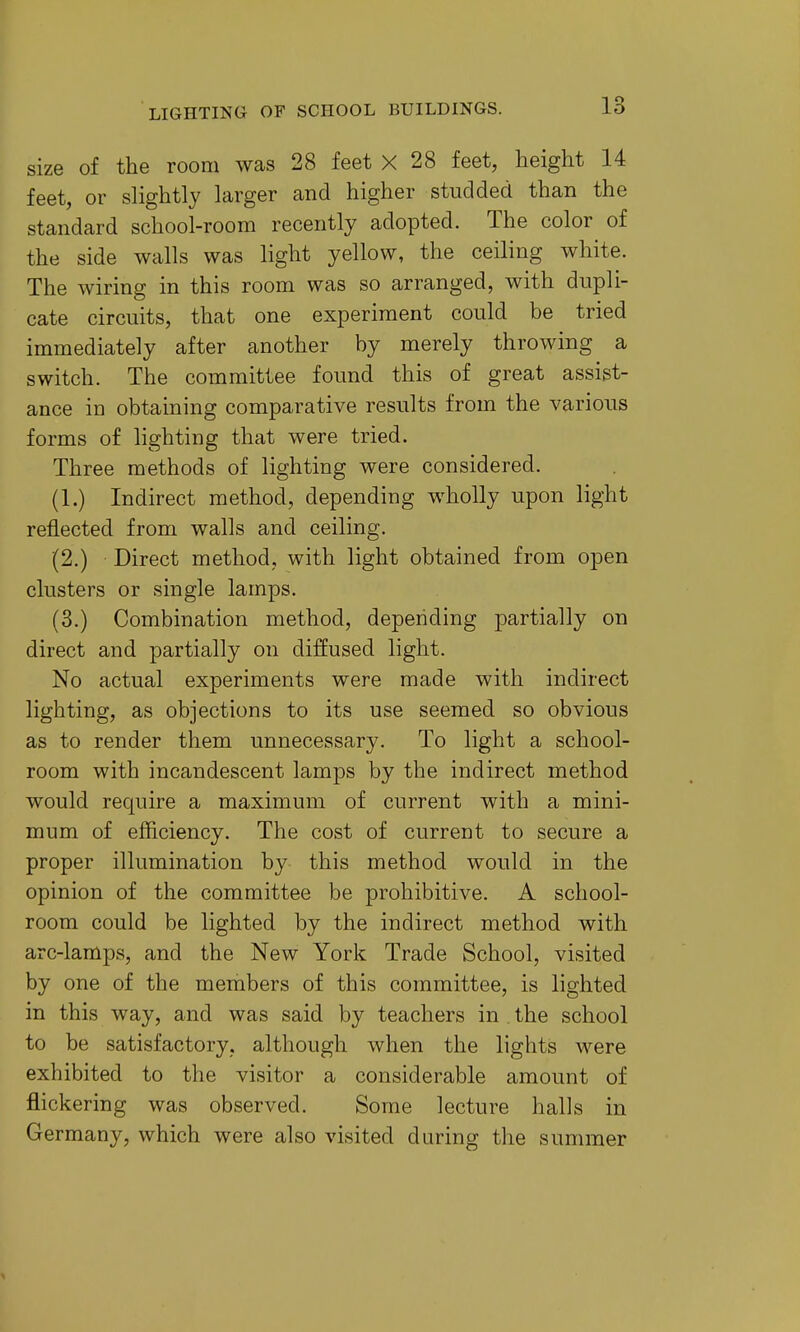 size of the room was 28 feet X 28 feet, height 14 feet, or slightly larger and higher studded than the standard school-room recently adopted. The color of the side walls was light yellow, the ceiling white. The wiring in this room was so arranged, with dupli- cate circuits, that one experiment could be tried immediately after another by merely throwing a switch. The committee found this of great assist- ance in obtaining comparative results from the various forms of lighting that were tried. Three methods of lighting were considered. (1.) Indirect method, depending wholly upon light reflected from walls and ceiling. (2.) Direct method, with light obtained from open clusters or single lamps. (3.) Combination method, depending partially on direct and partially on diffused light. No actual experiments were made with indirect lighting, as objections to its use seemed so obvious as to render them unnecessary. To light a school- room with incandescent lamps by the indirect method would require a maximum of current with a mini- mum of efficiency. The cost of current to secure a proper illumination by this method would in the opinion of the committee be prohibitive. A school- room could be lighted by the indirect method with arc-lamps, and the New York Trade School, visited by one of the members of this committee, is lighted in this way, and was said by teachers in the school to be satisfactory, although when the lights \vere exhibited to the visitor a considerable amount of flickering was observed. Some lecture halls in Germany, which were also visited during the summer