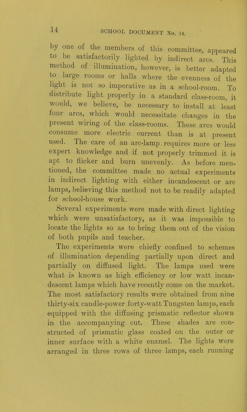 by one of the members of this committee, appeared to be satisfactorily lighted by indirect arcs. This method of illumination, however, is better adapted to large rooms or halls where the evenness of the light is not so imperative as in a school-room. To distribute light properly in a standard class-room, it would, we believe, be necessary to install at least four arcs, which would necessitate changes in the present wiring of the class-rooms. These °arcs would consume more electric current than is at present used. The care of an arc-lamp requires more or less expert knowledge and if not properly trimmed it is apt to flicker and burn unevenly. As before men- tioned, the committee made no actual experiments in indirect lighting with either incandescent or arc lamps, believing this method not to be readily adapted for school-house work. Several experiments were made with direct lighting which were unsatisfactory, as it was impossible to locate the lights so as to bring them out of the vision of both pupils and teacher. The experiments were chiefly confined to schemes of illumination depending partially upon direct and partially on diffused light. The lamps used were what is known as high efficiency or low watt incan- descent lamps which have recently come on the market. The most satisfactory results were obtained from nine thirty-six candle-power forty-watt Tungsten lamps, each equipped with the diffusing prismatic reflector shown in the accompanying cut. These shades are con- structed of prismatic glass coated on the outer or inner surface with a white enamel. The lights were arranged in three rows of three lamps, each running