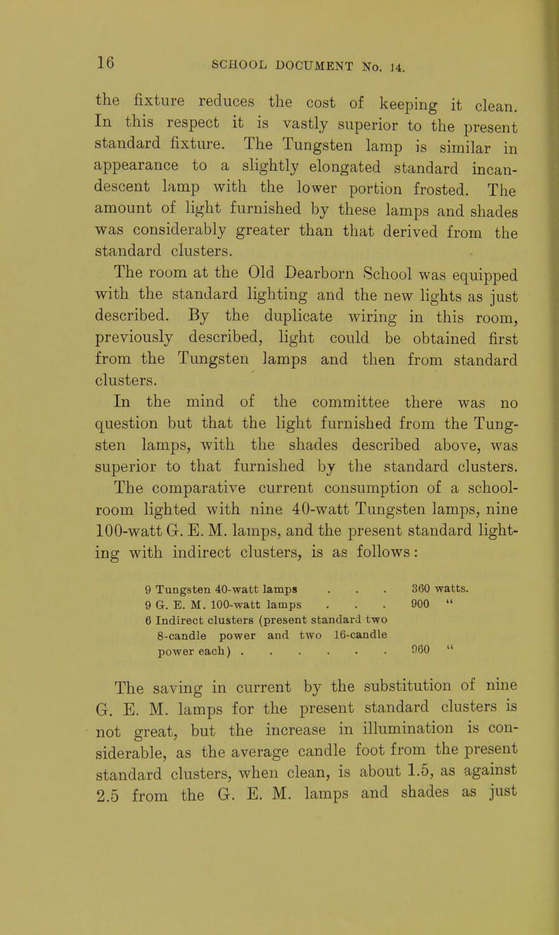 the fixture reduces the cost of keeping it clean. In this respect it is vastly superior to the present standard fixture. The Tungsten lamp is similar in appearance to a slightly elongated standard incan- descent lamp with the lower portion frosted. The amount of light furnished by these lamps and shades was considerably greater than that derived from the standard clusters. The room at the Old Dearborn School was equipped with the standard lighting and the new lights as just described. By the duplicate wiring in this room, previously described, light could be obtained first from the Tungsten lamps and then from standard clusters. In the mind of the committee there was no question but that the light furnished from the Tung- sten lamps, with the shades described above, was superior to that furnished by the standard clusters. The comparative current consumption of a school- room lighted with nine 40-watt Tungsten lamps, nine 100-watt G. E. M. lamps, and the present standard light- ing with indirect clusters, is as follows: 9 Tungsten 40-watt lamps . . . 360 watts. 9 G. E. M. 100-watt lamps ... 900  6 Indirect clusters (present standard two 8-candle power and two 16-candle power each) 060  The saving in current by the substitution of nine G. E. M. lamps for the present standard clusters is not great, but the increase in illumination is con- siderable, as the average candle foot from the present standard clusters, when clean, is about 1.5, as against 2.5 from the G. E. M. lamps and shades as just