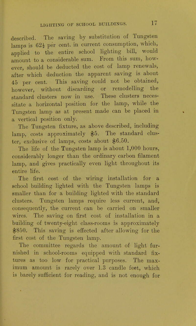 described. The saving by substitution of Tungsten lamps is 62^ per cent, in current consumption, which, applied to the entire school lighting bill, would amount to a considerable sum. From this sum, how- ever, should be deducted the cost of lamp renewals, after which deduction the apparent saving is about 45 per cent. This saving could not be obtained, however, without discarding or remodelling the standard clusters now in use. These clusters neces- sitate a horizontal position for the lamp, while the Tungsten lamp as at present made can be placed in a vertical position only. The Tungsten fixture, as above described, including lamp, costs approximately |5. The standard clus- ter, exclusive of lamps, costs about $6.50. The life of the Tungsten lamp is about 1,000 hours, considerably longer than the ordinary carbon filament lamp, and giv-es practically even light throughout its entire life. The first cost of the wiring installation for a school building lighted with the Tungsten lamps is smaller than for a building lighted with the standard clusters. Tungsten lamps require less current, and, consequently, the current can be carried on smaller wires. The saving on first cost of installation in a building of twenty-eight class-rooms is approximately $850,. This saving is effected after allowing for the first cost of the Tungsten lamp. The committee regards the amount of light fur- nished in school-rooms equipped with standard fix- tures as too low for practical purposes. The max- imum amount is rarely over 1.3 candle feet, which is barely sufficient for reading, and is not enough for