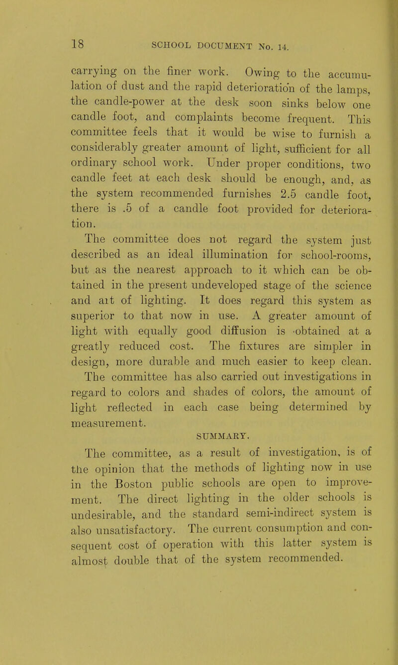 carrying on the finer work. Owing to the accumu- lation of dust and the rapid deterioration of the lamps, the candle-power at the desk soon sinks below one candle foot, and complaints become frequent. This committee feels that it would be wise to furnish a considerably greater amount of hght, sufficient for all ordinary school work. Under proper conditions, two candle feet at each desk should be enough, and, as the system recommended furnishes 2.5 candle foot, there is .5 of a candle foot provided for deteriora- tion. The committee does not regard the system just described as an ideal illumination for school-rooms, but as the nearest approach to it which can be ob- tained in the present undeveloped stage of the science and ait of lighting. It does regard this system as superior to that now in use. A greater amount of light with equally good diffusion is 'obtained at a greatly reduced cost. The fixtures are simpler in design, more durable and much easier to keep clean. The committee has also carried out investigations in regard to colors and shades of colors, the amount of light reflected in each case being determined by measurement. SUMMARY. The committee, as a result of investigation, is of the opinion that the methods of lighting now in use in the Boston public schools are open to improve- ment. The direct lighting in the older schools is undesirable, and the standard semi-indirect system is also unsatisfactory. The curreni consumption and con- sequent cost of operation with this latter system is almost double that of the system recommended.